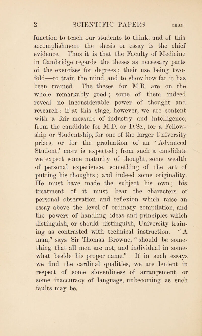 function to teach our students to think, and of this accomplishment the thesis or essay is the chief evidence. Thus it is that the Faculty of Medicine in Cambridge regards the theses as necessary parts of the exercises for degrees ; their use being two¬ fold—to train the mind, and to show how far it has been trained. The theses for M.B. are on the whole remarkably good ; some of them indeed reveal no inconsiderable power of thought and research: if at this stage, however, we are content with a fair measure of industry and intelligence, from the candidate for M.D. or D.Sc., for a Fellow¬ ship or Studentship, for one of the larger University prizes, or for the graduation of an ‘ Advanced Student,’ more is expected; from such a candidate we expect some maturity of thought, some wealth of personal experience, something of the art of putting his thoughts; and indeed some originality. He must have made the subject his own; his treatment of it must bear the characters of personal observation and reflexion which raise an essay above the level of ordinary compilation, and the powers of handling ideas and principles which distinguish, or should distinguish, University train¬ ing as contrasted with technical instruction. “ A man,” says Sir Thomas Browne, “ should be some¬ thing that all men are not, and individual in some¬ what beside his proper name.” If in such essays we find the cardinal qualities, we are lenient in respect of some slovenliness of arrangement, or some inaccuracy of language, unbecoming as such faults may be.