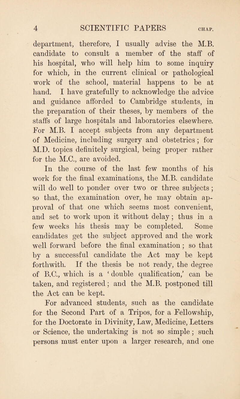 department, therefore, I usually advise the M.B. candidate to consult a member of the staff of his hospital, who will help him to some inquiry for which, in the current clinical or pathological work of the school, material happens to he at hand. I have gratefully to acknowledge the advice and guidance afforded to Cambridge students, in the preparation of their theses, by members of the staffs of large hospitals and laboratories elsewhere. For M.B. I accept subjects from any department of Medicine, including surgery and obstetrics ; for M.D. topics definitely surgical, being proper rather for the M.C., are avoided. In the course of the last few months of his work for the final examinations, the M.B. candidate will do well to ponder over two or three subjects ; so that, the examination over, he may obtain ap¬ proval of that one which seems most convenient, and set to work upon it without delay; thus in a few weeks his thesis may be completed. Some candidates get the subject approved and the work well forward before the final examination; so that by a successful candidate the Act may be kept forthwith. If the thesis be not ready, the degree of B.C., which is a ‘ double qualification/ can be taken, and registered; and the M.B. postponed till the Act can be kept. For advanced students, such as the candidate for the Second Part of a Tripos, for a Fellowship, for the Doctorate in Divinity, Law, Medicine, Letters or Science, the undertaking is not so simple; such persons must enter upon a larger research, and one