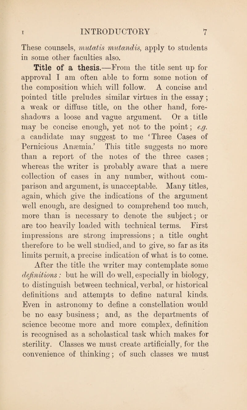 These counsels, mutatis mutandis, apply to students in some other faculties also. Title of a thesis.—From the title sent up for approval I am often able to form some notion of the composition which will follow. A concise and pointed title preludes similar virtues in the essay ; a weak or diffuse title, on the other hand, fore¬ shadows a loose and vague argument. Or a title may be concise enough, yet not to the point; e.g. a candidate may suggest to me ‘ Three Cases of Pernicious Anaemia.’ This title suggests no more than a report of the notes of the three cases; whereas the writer is probably aware that a mere collection of cases in any number, without com¬ parison and argument, is unacceptable. Many titles, again, which give the indications of the argument well enough, are designed to comprehend too much, more than is necessary to denote the subject; or are too heavily loaded with technical terms. First impressions are strong impressions; a title ought therefore to be well studied, and to give, so far as its limits permit, a precise indication of what is to come. After the title the writer may contemplate some definitions : but he will do well, especially in biology, to distinguish between technical, verbal, or historical definitions and attempts to define natural kinds. Even in astronomy to define a constellation would be no easy business; and, as the departments of science become more and more complex, definition is recognised as a scholastical task which makes for sterility. Classes we must create artificially, for the convenience of thinking; of such classes we must