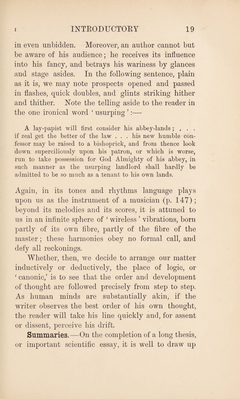 in even unbidden. Moreover, an author cannot but be aware of his audience; he receives its influence into his fancy, and betrays his wariness by glances and stage asides. In the following sentence, plain as it is, we may note prospects opened and passed in flashes, quick doubles, and glints striking hither and thither. Note the telling aside to the reader in the one ironical word ‘ usurping ’:— A lay-papist will first consider his abbey-lands ; . . . if zeal get the better of the law . . . his new humble con¬ fessor may be raised to a bishoprick, and from thence look down superciliously upon his patron, or which is worse, run to take possession for God Almighty of his abbey, in such manner as the usurping landlord shall hardly be admitted to be so much as a tenant to his owTn lands. Again, in its tones and rhythms language plays upon us as the instrument of a musician (p. 147); beyond its melodies and its scores, it is attuned to us in an infinite sphere of ‘ wireless ’ vibrations, born partly of its own fibre, partly of the fibre of the master; these harmonies obey no formal call, and defy all reckonings. Whether, then, we decide to arrange our matter inductively or deductively, the place of logic, or ‘ canonic/ is to see that the order and development of thought are followed precisely from step to step. As human minds are substantially akin, if the writer observes the best order of his own thought, the reader will take his line quickly and, for assent or dissent, perceive his drift. Summaries.—On the completion of a long thesis, or important scientific essay, it is well to draw up