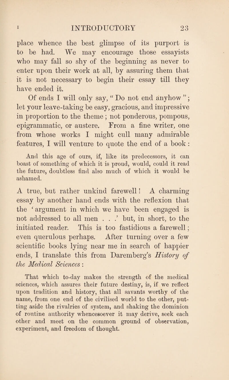 place whence the best glimpse of its purport is to be had. We may encourage those essayists who may fall so shy of the beginning as never to enter upon their work at all, by assuring them that it is not necessary to begin their essay till they have ended it. Of ends I will only say, “ Do not end anyhow ”; let your leave-taking be easy, gracious, and impressive in proportion to the theme ; not ponderous, pompous, epigrammatic, or austere. From a fine writer, one from whose works I might cull many admirable features, I will venture to quote the end of a book : And this age of ours, if, like its predecessors, it can boast of something of which it is proud, would, could it read the future, doubtless find also much of which it would be ashamed. A true, but rather unkind farewell! A charming essay by another hand ends with the reflexion that the ‘ argument in which we have been engaged is not addressed to all men . . .’ but, in short, to the initiated reader. This is too fastidious a farewell; even querulous perhaps. After turning over a few scientific books lying near me in search of happier ends, I translate this from Daremberg’s History of the Medical Sciences: That which to-day makes the strength of the medical sciences, which assures their future destiny, is, if we reflect upon tradition and history, that all savants worthy of the name, from one end of the civilised world to the other, put¬ ting aside the rivalries of system, and shaking the dominion of routine authority whencesoever it may derive, seek each other and meet on the common ground of observation, experiment, and freedom of thought.