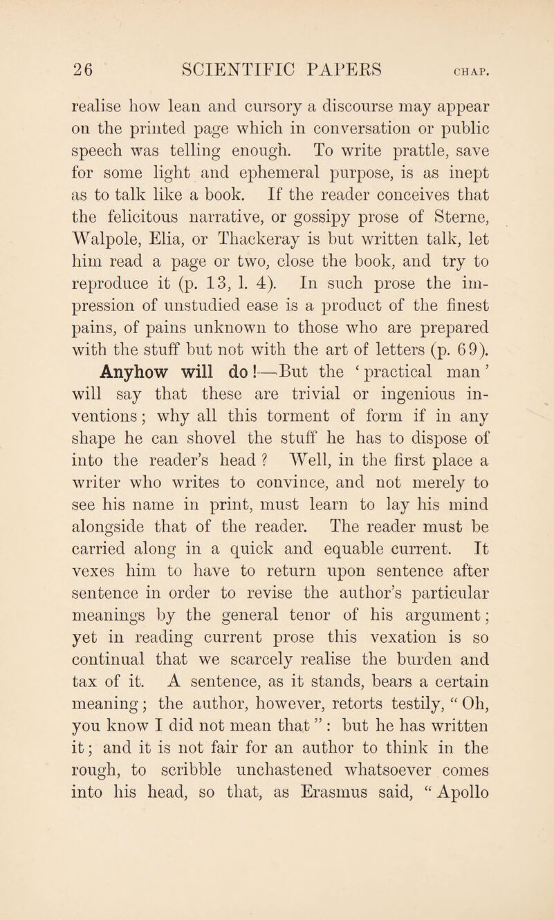 realise how lean and cursory a discourse may appear on the printed page which in conversation or public speech was telling enough. To write prattle, save for some light and ephemeral purpose, is as inept as to talk like a book. If the reader conceives that the felicitous narrative, or gossipy prose of Sterne, Walpole, Elia, or Thackeray is but written talk, let him read a page or two, close the book, and try to reproduce it (p. 13, 1. 4). In such prose the im¬ pression of unstudied ease is a product of the finest pains, of pains unknown to those who are prepared with the stuff but not with the art of letters (p. 69). Anyhow will do !—But the ‘ practical man ’ will say that these are trivial or ingenious in¬ ventions ; why all this torment of form if in any shape he can shovel the stuff he has to dispose of into the reader’s head ? Well, in the first place a writer who writes to convince, and not merely to see his name in print, must learn to lay his mind alongside that of the reader. The reader must he carried along in a quick and equable current. It vexes him to have to return upon sentence after sentence in order to revise the author’s particular meanings by the general tenor of his argument; yet in reading current prose this vexation is so continual that we scarcely realise the burden and tax of it. A sentence, as it stands, bears a certain meaning; the author, however, retorts testily, “ Oh, you know I did not mean that ” : hut he has written it; and it is not fair for an author to think in the rough, to scribble unchastened whatsoever comes into his head, so that, as Erasmus said, “ Apollo