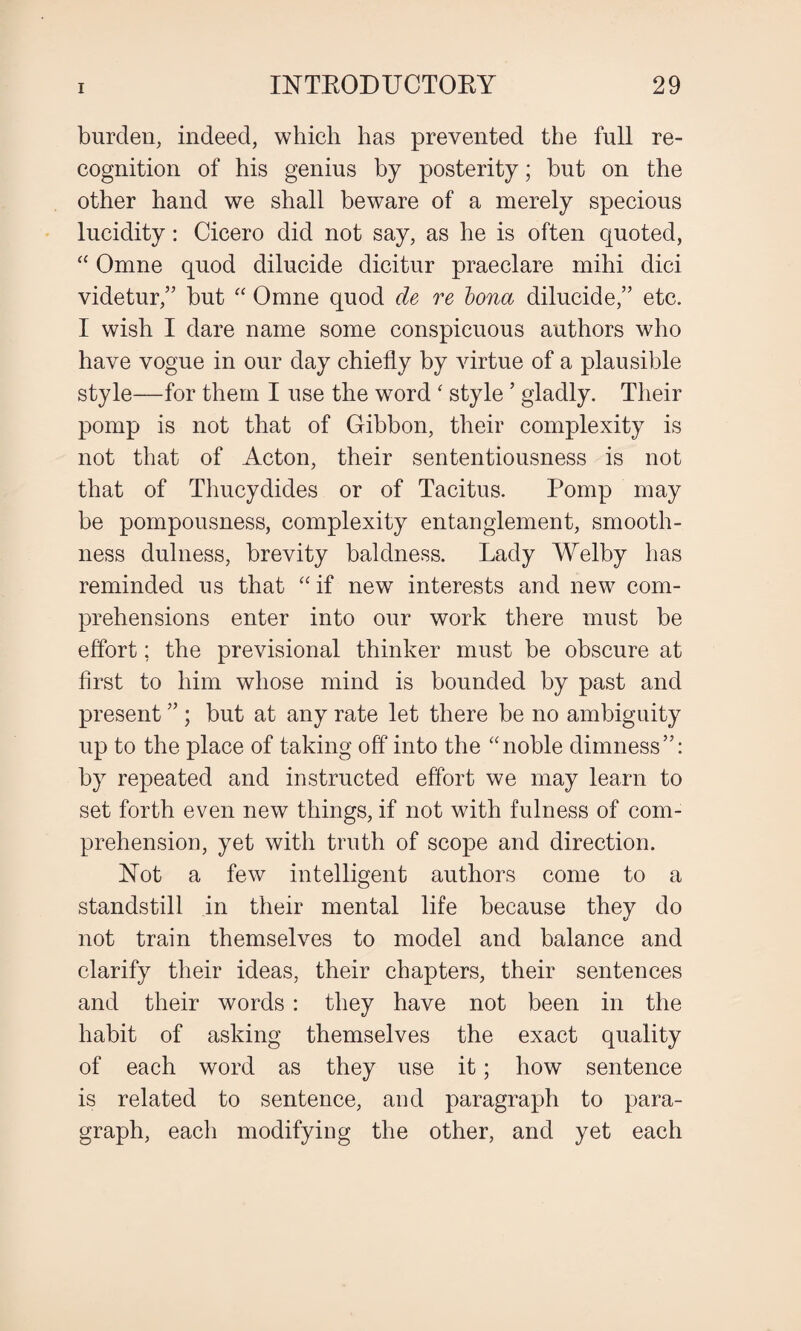 burden, indeed, which has prevented the full re¬ cognition of his genius by posterity; but on the other hand we shall beware of a merely specious lucidity: Cicero did not say, as he is often quoted, “ Omne quod dilucide dicitur praeclare mihi dici videtur,” but “ Omne quod de re Iona dilucide,” etc. I wish I dare name some conspicuous authors who have vogue in our day chiefly by virtue of a plausible style—for them I use the word * style ’ gladly. Their pomp is not that of Gibbon, their complexity is not that of Acton, their sententiousness is not that of Thucydides or of Tacitus. Pomp may be pompousness, complexity entanglement, smooth¬ ness dulness, brevity baldness. Lady Welby has reminded us that “ if new interests and new com¬ prehensions enter into our work there must be effort; the previsional thinker must be obscure at first to him whose mind is bounded by past and present ” ; but at any rate let there be no ambiguity up to the place of taking off into the “noble dimness”: by repeated and instructed effort we may learn to set forth even new things, if not with fulness of com¬ prehension, yet with truth of scope and direction. Not a few intelligent authors come to a standstill in their mental life because they do not train themselves to model and balance and clarify their ideas, their chapters, their sentences and their words : they have not been in the habit of asking themselves the exact quality of each word as they use it; how sentence is related to sentence, and paragraph to para¬ graph, each modifying the other, and yet each