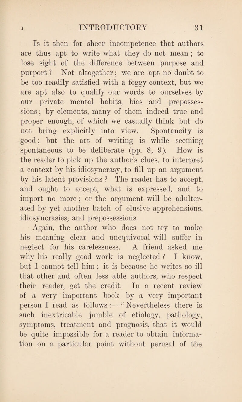 Is it then for sheer incompetence that authors are thus apt to write what they do not mean; to lose sight of the difference between purpose and purport ? Not altogether; we are apt no doubt to be too readily satisfied with a foggy context, but we are apt also to qualify our words to ourselves by our private mental habits, bias and preposses¬ sions; by elements, many of them indeed true and proper enough, of which we casually think but do not bring explicitly into view. Spontaneity is good; but the art of writing is while seeming spontaneous to be deliberate (pp. 8, 9). How is the reader to pick up the author’s clues, to interpret a context by his idiosyncrasy, to fill up an argument by his latent provisions ? The reader has to accept, and ought to accept, what is expressed, and to import no more ; or the argument will be adulter¬ ated by yet another batch of elusive apprehensions, idiosyncrasies, and prepossessions. Again, the author who does not try to make his meaning clear and unequivocal will suffer in neglect for his carelessness. A friend asked me why his really good work is neglected ? I know, but I cannot tell him ; it is because he writes so ill that other and often less able authors, who respect their reader, get the credit. In a recent review of a very important book by a very important person I read as follows :—“ Nevertheless there is such inextricable jumble of etiology, pathology, symptoms, treatment and prognosis, that it would be quite impossible for a reader to obtain informa¬ tion on a particular point without perusal of the