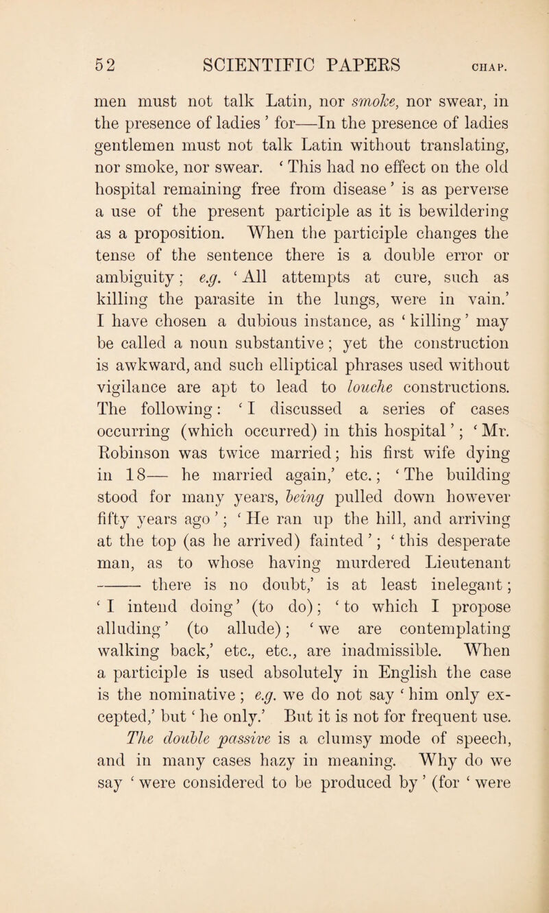 men must not talk Latin, nor smoke, nor swear, in the presence of ladies ’ for—In the presence of ladies gentlemen must not talk Latin without translating, nor smoke, nor swear. ‘ This had no effect on the old hospital remaining free from disease ’ is as perverse a use of the present participle as it is bewildering as a proposition. When the participle changes the tense of the sentence there is a double error or ambiguity; e.g. 1 All attempts at cure, such as killing the parasite in the lungs, were in vain.’ I have chosen a dubious instance, as ‘ killing ’ may be called a noun substantive; yet the construction is awkward, and such elliptical phrases used without vigilance are apt to lead to louche constructions. The following: ‘ I discussed a series of cases occurring (which occurred) in this hospital ’; ‘ Mr. Robinson was twice married; his first wife dying in 18— he married again/ etc.; ‘The building stood for many years, being pulled down however fifty years ago ’; ‘ He ran up the hill, and arriving at the top (as he arrived) fainted ’; ‘ this desperate man, as to whose having murdered Lieutenant -there is no doubt/ is at least inelegant; ‘I intend doing’ (to do); ‘to which I propose alluding ’ (to allude); ‘ we are contemplating walking back/ etc., etc., are inadmissible. When a participle is used absolutely in English the case is the nominative; e.g. we do not say ‘ him only ex¬ cepted/ but ‘ he only.’ But it is not for frequent use. The double passive is a clumsy mode of speech, and in many cases hazy in meaning. Why do we say ‘ were considered to be produced by ’ (for ‘ were