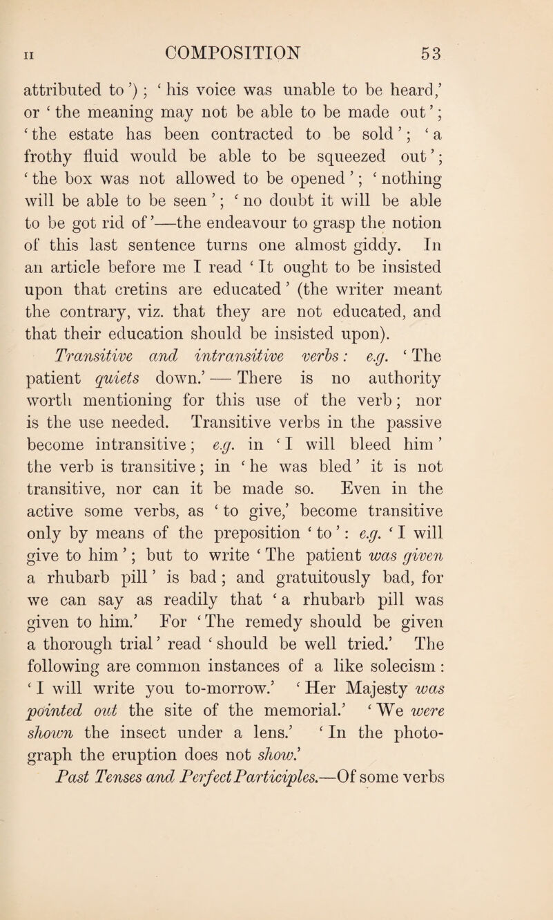 attributed to ’); ' his voice was unable to be heard/ or ' the meaning may not be able to be made out ’; ' the estate has been contracted to be sold ’; ‘a frothy fluid would be able to be squeezed out ’; ' the box was not allowed to be opened ’; ‘ nothing will be able to be seen ’; 'no doubt it will be able to be got rid of ’—the endeavour to grasp the notion of this last sentence turns one almost giddy. In an article before me I read ‘ It ought to be insisted upon that cretins are educated ’ (the writer meant the contrary, viz. that they are not educated, and that their education should be insisted upon). Transitive and intransitive verbs: e.g. ‘ The patient quiets down/ — There is no authority worth mentioning for this use of the verb; nor is the use needed. Transitive verbs in the passive become intransitive; e.g. in ' I will bleed him ’ the verb is transitive; in 'he was bled ’ it is not transitive, nor can it be made so. Even in the active some verbs, as ' to give/ become transitive only by means of the preposition ' to ’: e.g. ' I will give to him 5; but to write ' The patient was given a rhubarb pill ’ is bad; and gratuitously bad, for we can say as readily that ' a rhubarb pill was given to him/ For ‘The remedy should be given a thorough trial ’ read ' should be well tried.’ The following are common instances of a like solecism: ' I will write you to-morrow/ ' Her Majesty was pointed out the site of the memorial/ 'We were shown the insect under a lens/ ' In the photo¬ graph the eruption does not show/ Past Tenses and Perfect Participles.—Of some verbs