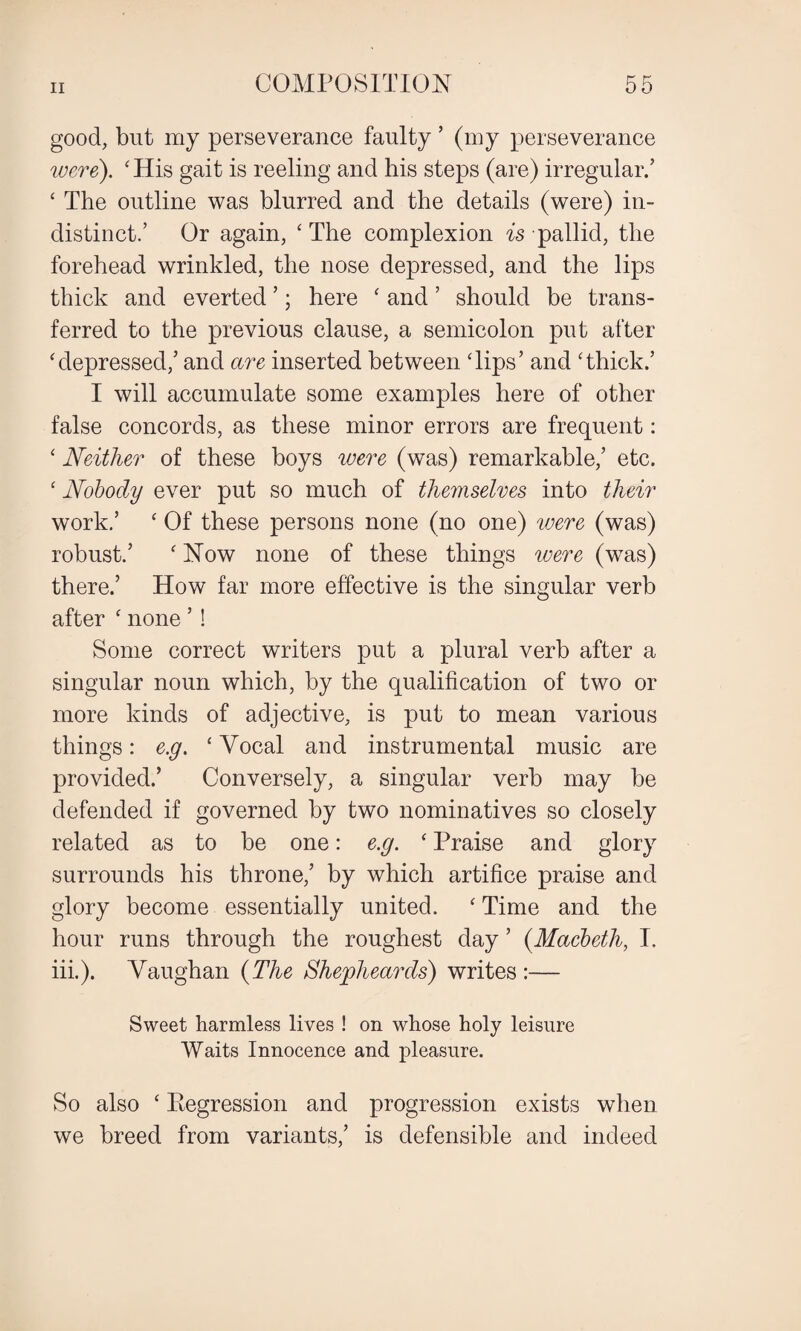 good, but my perseverance faulty ’ (my perseverance were). ‘His gait is reeling and his steps (are) irregular/ ‘ The outline was blurred and the details (were) in¬ distinct.’ Or again, ‘ The complexion is pallid, the forehead wrinkled, the nose depressed, and the lips thick and everted ’; here ‘ and ’ should be trans¬ ferred to the previous clause, a semicolon put after ‘depressed/ and are inserted between Tips’ and ‘thick.’ I will accumulate some examples here of other false concords, as these minor errors are frequent: ‘ Neither of these boys were (was) remarkable,’ etc. ‘ Nobody ever put so much of themselves into their work/ ‘ Of these persons none (no one) were (was) robust.’ ‘ Now none of these things were (was) there/ How far more effective is the singular verb after ‘ none ’ ! Some correct writers put a plural verb after a singular noun which, by the qualification of two or more kinds of adjective, is put to mean various things: e.g. ‘ Vocal and instrumental music are provided/ Conversely, a singular verb may be defended if governed by two nominatives so closely related as to be one: e.g. ‘ Praise and glory surrounds his throne,’ by which artifice praise and glory become essentially united. ‘ Time and the hour runs through the roughest day ’ (Macbeth, I. iii.). Vaughan (The Shejpheards) writes :— Sweet harmless lives ! on whose holy leisure Waits Innocence and pleasure. So also ‘ Regression and progression exists when we breed from variants,’ is defensible and indeed