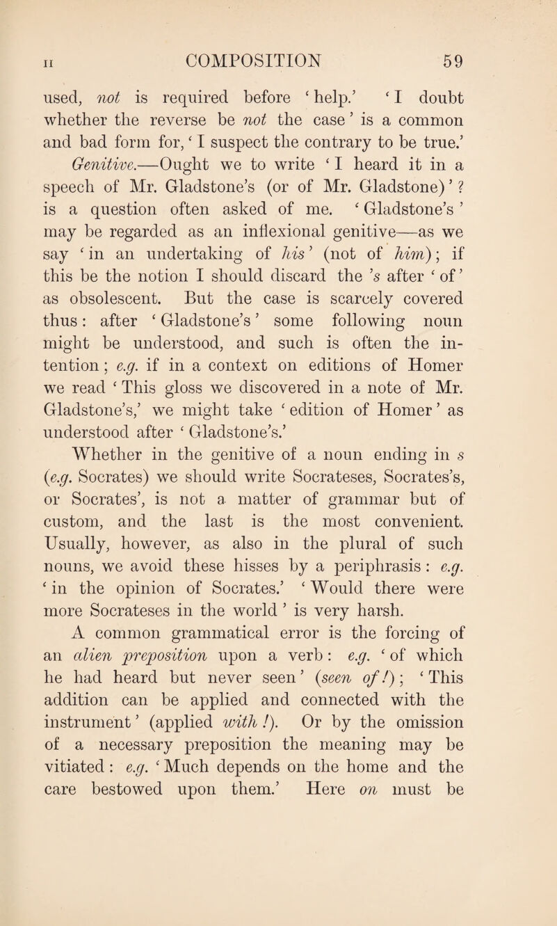 used, not is required before ‘ help.’ ‘ I doubt whether the reverse be not the case ’ is a common and bad form for, ‘ I suspect the contrary to be true.’ Genitive.—Ought we to write ‘ I heard it in a speech of Mr. Gladstone’s (or of Mr. Gladstone) ’ ? is a question often asked of me. ‘ Gladstone’s ’ may be regarded as an inflexional genitive—as we say ‘ in an undertaking of his ’ (not of him); if this be the notion I should discard the ’s after ‘ of ’ as obsolescent. But the case is scarcely covered thus: after ‘ Gladstone’s ’ some following noun might be understood, and such is often the in¬ tention ; e.g. if in a context on editions of Homer we read ‘ This gloss we discovered in a note of Mr. Gladstone’s,’ we might take ‘ edition of Homer ’ as understood after ‘ Gladstone’s.’ Whether in the genitive of a noun ending in s (e.g. Socrates) we should write Socrateses, Socrates’s, or Socrates’, is not a matter of grammar but of custom, and the last is the most convenient. Usually, however, as also in the plural of such nouns, we avoid these hisses by a periphrasis : e.g. ‘ in the opinion of Socrates.’ ‘ Would there were more Socrateses in the world ’ is very harsh. A common grammatical error is the forcing of an alien preposition upon a verb: e.g. ‘ of which he had heard but never seen ’ (seen of!); ‘ This addition can be applied and connected with the instrument ’ (applied with !). Or by the omission of a necessary preposition the meaning may be vitiated: e.g. ‘ Much depends on the home and the care bestowed upon them.’ Here on must be