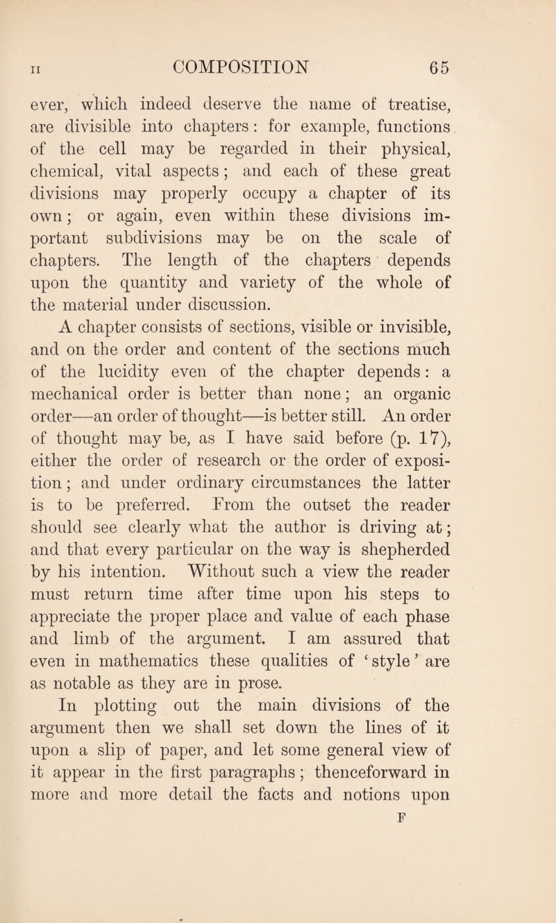 ever, which indeed deserve the name of treatise, are divisible into chapters : for example, functions of the cell may be regarded in their physical, chemical, vital aspects; and each of these great divisions may properly occupy a chapter of its own; or again, even within these divisions im¬ portant subdivisions may be on the scale of chapters. The length of the chapters depends upon the quantity and variety of the whole of the material under discussion. A chapter consists of sections, visible or invisible, and on the order and content of the sections much of the lucidity even of the chapter depends: a mechanical order is better than none; an organic order—an order of thought—is better still. An order of thought may be, as I have said before (p. 17), either the order of research or the order of exposi¬ tion ; and under ordinary circumstances the latter is to be preferred. From the outset the reader should see clearly what the author is driving at; and that every particular on the way is shepherded by his intention. Without such a view the reader must return time after time upon his steps to appreciate the proper place and value of each phase and limb of the argument. I am assured that even in mathematics these qualities of ‘ style 5 are as notable as they are in prose. In plotting out the main divisions of the argument then we shall set down the lines of it upon a slip of paper, and let some general view of it appear in the first paragraphs; thenceforward in more and more detail the facts and notions upon F