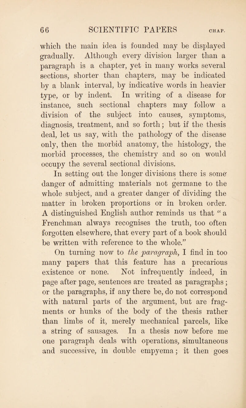 which the main idea is founded may be displayed gradually. Although every division larger than a paragraph is a chapter, yet in many works several sections, shorter than chapters, may be indicated by a blank interval, by indicative words in heavier type, or by indent. In writing of a disease for instance, such sectional chapters may follow a division of the subject into causes, symptoms, diagnosis, treatment, and so forth; but if the thesis deal, let us say, with the pathology of the disease only, then the morbid anatomy, the histology, the morbid processes, the chemistry and so on would occupy the several sectional divisions. In setting out the longer divisions there is some* s danger of admitting materials not germane to the whole subject, and a greater danger of dividing the matter in broken proportions or in broken order. A distinguished English author reminds us that “ a Frenchman always recognises the truth, too often forgotten elsewhere, that every part of a book should be written with reference to the whole.” On turning now to the paragraph, I find in too many papers that this feature has a precarious existence or none. Not infrequently indeed, in page after page, sentences are treated as paragraphs ; or the paragraphs, if any there be, do not correspond with natural parts of the argument, but are frag¬ ments or hunks of the body of the thesis rather than limbs of it, merely mechanical parcels, like a string of sausages. In a thesis now before me one paragraph deals with operations, simultaneous and successive, in double empyema; it then goes