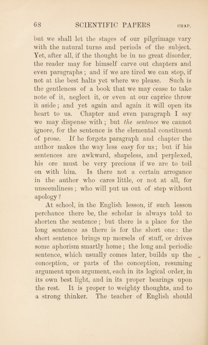 but we shall let the stages of our pilgrimage vary with the natural turns and periods of the subject. Yet, after all, if the thought be in no great disorder, the reader may for himself carve out chapters and even paragraphs ; and if we are tired we can stop, if not at the best halts yet where we please. Such is the gentleness of a book that we may cease to take note of it, neglect it, or even at our caprice throw it aside; and yet again and again it will open its heart to us. Chapter and even paragraph I say we may dispense with ; but the sentence we cannot ignore, for the sentence is the elemental constituent of prose. If he forgets paragraph and chapter the author makes the way less easy for us; but if his sentences are awkward, shapeless, and perplexed, his ore must be very precious if we are to toil on with him. Is there not a certain arrogance in the author who cares little, or not at all, for unseemliness; who will put us out of step without apology ? At school, in the English lesson, if such lesson perchance there be, the scholar is always told to shorten the sentence; but there is a place for the long sentence as there is for the short one: the short sentence brings up morsels of stuff, or drives some aphorism smartly home ; the long and periodic sentence, which usually conies later, builds up the conception, or parts of the conception, resuming argument upon argument, each in its logical order, in its own best light, and in its proper bearings upon the rest. It is proper to weighty thoughts, and to a strong thinker. The teacher of English should