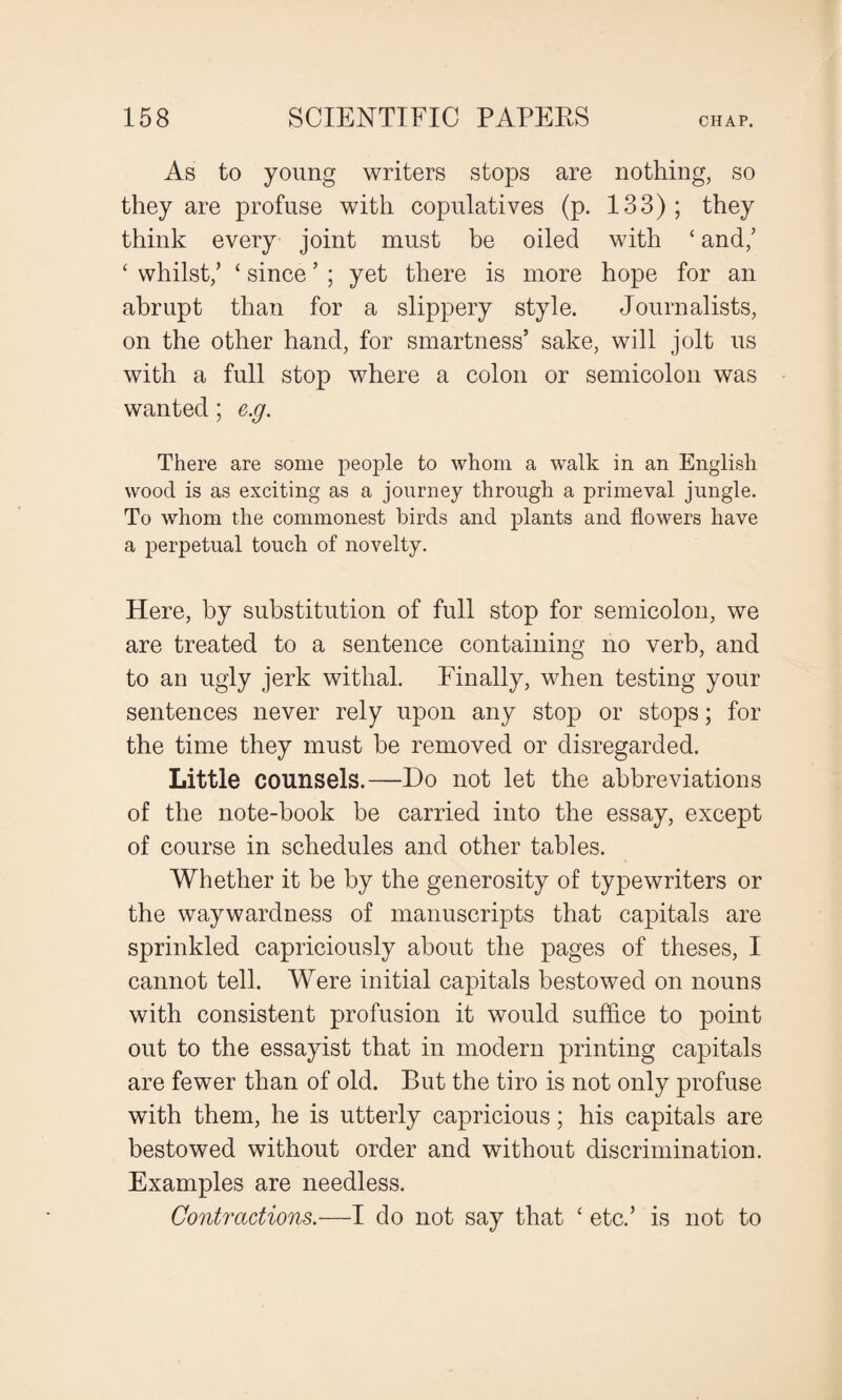 As to young writers stops are nothing, so they are profuse with copulatives (p. 133); they think every joint must be oiled with ‘ and,’ ‘ whilst/ ‘ since ’ ; yet there is more hope for an abrupt than for a slippery style. Journalists, on the other hand, for smartness’ sake, will jolt us with a full stop where a colon or semicolon was wanted; e.g. There are some people to whom a walk in an English wood is as exciting as a journey through a primeval jungle. To whom the commonest birds and plants and flowers have a perpetual touch of novelty. Here, by substitution of full stop for semicolon, we are treated to a sentence containing no verb, and to an ugly jerk withal. Finally, when testing your sentences never rely upon any stop or stops; for the time they must be removed or disregarded. Little counsels.—Do not let the abbreviations of the note-book be carried into the essay, except of course in schedules and other tables. Whether it be by the generosity of typewriters or the waywardness of manuscripts that capitals are sprinkled capriciously about the pages of theses, I cannot tell. Were initial capitals bestowed on nouns with consistent profusion it would suffice to point out to the essayist that in modern printing capitals are fewer than of old. But the tiro is not only profuse with them, he is utterly capricious; his capitals are bestowed without order and without discrimination. Examples are needless. Contractions.—I do not say that ‘ etc.’ is not to