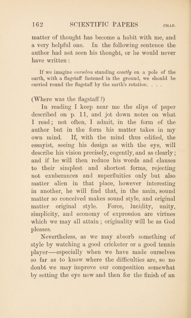 matter of thought has become a habit with me, and a very helpful one. In the following sentence the author had not seen his thought, or he would never have written : If we imagine ourselves standing exactly on a pole of the earth, with a flagstaff fastened in the ground, we should be carried round the flagstaff by the earth’s rotation. . . . (Where w'as the flagstaff ?) In reading I keep near me the slips of paper described on p. 11, and jot down notes on what I read; not often, I admit, in the form of the author but in the form his matter takes in my own mind. If, with the mind thus edified, the essayist, seeing his design as with the eye, will describe his vision precisely, cogently, and as clearly; and if he will then reduce his words and clauses to their simplest and shortest forms, rejecting not exuberances and superfluities only but also matter alien in that place, however interesting- in another, he will find that, in the main, sound matter so conceived makes sound style, and original matter original style. Force, lucidity, unity, simplicity, and economy of expression are virtues which we may all attain; originality will be as God pleases. Nevertheless, as we may absorb something of style by watching a good cricketer or a good tennis player—especially when we have made ourselves so far as to know where the difficulties are, so no doubt we may improve our composition somewhat by setting the eye now and then for the finish of an