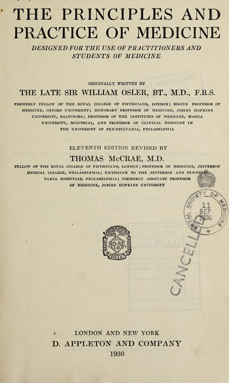 PRACTICE OF MEDICINE DESIGNED FOR THE USE OF PRACTITIONERS AND STUDENTS OF MEDICINE ORIGINALLY WRITTEN BY THE LATE SIR WILLIAM OSLER, BT., M.D., F.R.S. FORMERLY FELLOW OF THE ROYAL COLLEGE OF PHYSICIANS, LONDON; REGIUS PROFESSOR OF MEDICINE, OXFORD UNIVERSITY; HONORARY PROFESSOR OF MEDICINE, JOHNS HOPKINS UNIVERSITY, BALTIMORE; PROFESSOR OF THE INSTITUTES OF MEDICINE, McGILL UNIVERSITY, MONTREAL, AND PROFESSOR OF CLINICAL MEDICINE IN THE UNIVERSITY OF PENNSYLVANIA, PHILADELPHIA ELEVENTH EDITION REVISED BY THOMAS McCRAE, M.D. FELLOW OF THE ROYAL COLLEGE OF PHYSICIANS, LONDON; PROFESSOR OF MEDICINE, JEFFERSON MEDICAL COLLEGE, PHILADELPHIA; VANIA HOSPITALS, PHILAD OF MEDICINE, o v LONDON AND NEW YORK D. APPLETON AND COMPANY 1930