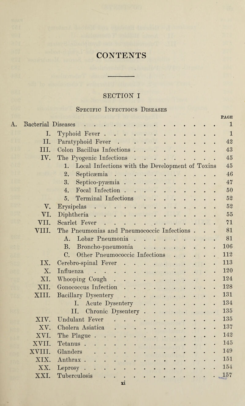 CONTENTS SECTION I Specific Infectious Diseases PAGE A. Bacterial Diseases. 1 I. Typhoid Fever. 1 II. Paratyphoid Fever . 42 III. Colon Bacillus Infections.43 IY. The Pyogenic Infections.45 1. Local Infections with the Development of Toxins 45 2. Septicemia.46 3. Septico-pyemia.47 4. Focal Infection.50 5. Terminal Infections.52 Y. Erysipelas.52 YI. Diphtheria.55 YII. Scarlet Fever.71 VIII. The Pneumonias and Pneumococcic Infections ... 81 A. Lobar Pneumonia.81 B. Broncho-pneumonia.106 C. Other Pneumococcic Infections.112 IX. Cerebro-spinal Fever.113 X. Influenza.120 XI. Whooping Cough.124 XII. Gonococcus Infection.128 XIII. Bacillary Dysentery.131 I. Acute Dysentery.134 II. Chronic Dysentery.135 XIY. Undulant Fever.135 XY. Cholera Asiatica.137 XYI. The Plague.142 XVII. Tetanus.145 XVIII. Glanders.149 XIX. Anthrax.151 XX. Leprosy.154 XXI. Tuberculosis.**157