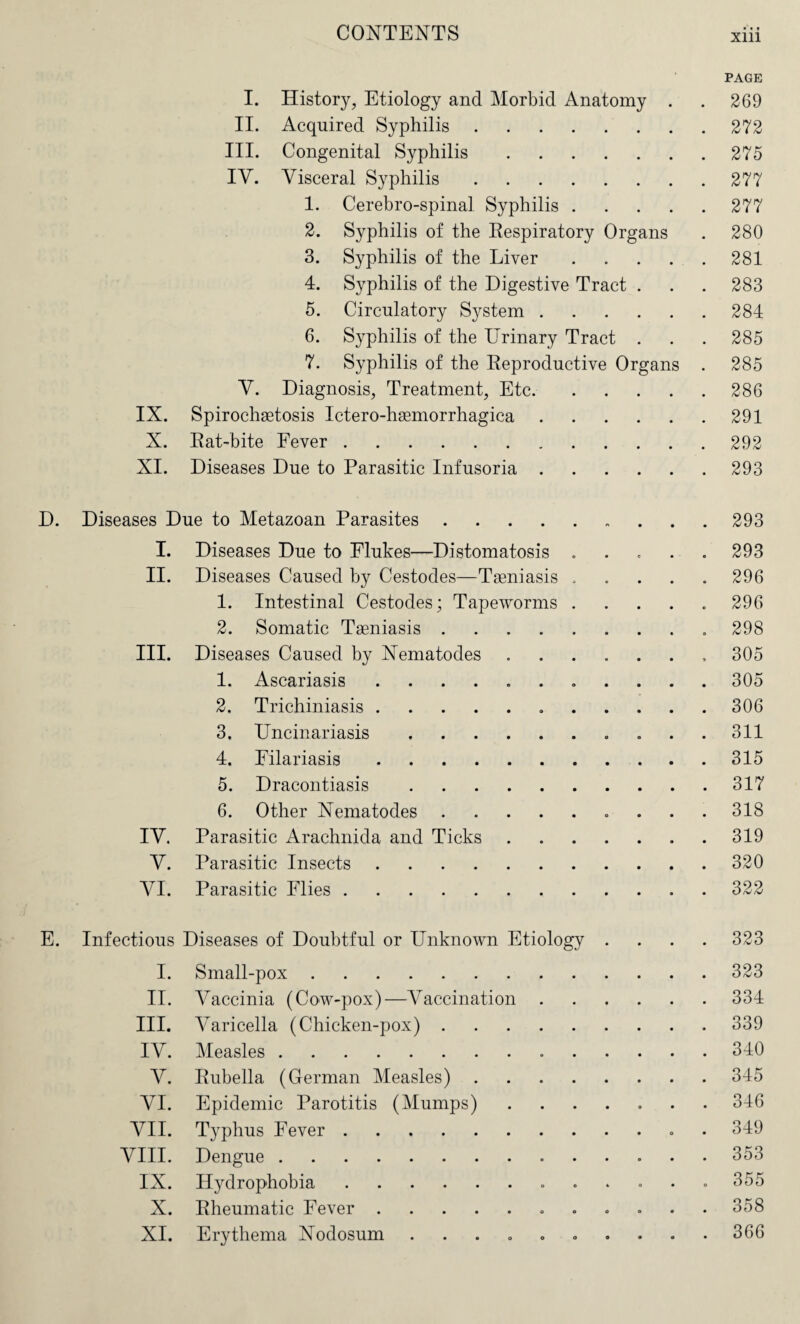 IX. X. XI. I. History, Etiology and Morbid Anatomy . II. Acquired Syphilis. III. Congenital Syphilis. IV. Visceral Syphilis. 1. Cerebro-spinal Syphilis .... 2. Syphilis of the Respiratory Organs 3. Syphilis of the Liver .... 4. Syphilis of the Digestive Tract . 5. Circulatory System. 6. Syphilis of the Urinary Tract . 7. Syphilis of the Reproductive Organs V. Diagnosis, Treatment, Etc. Spirochetosis Ictero-haemorrhagica. Rat-bite Fever. Diseases Due to Parasitic Infusoria. PAGE 269 272 275 277 277 280 281 283 284 285 285 286 291 292 293 D. Diseases Due to Metazoan Parasites .... I. Diseases Due to Flukes—Distomatosis II. Diseases Caused by Cestodes—Tseniasis 1. Intestinal Cestodes; Tapeworms 2. Somatic Teniasis .... III. Diseases Caused by Nematodes 1. Ascariasis ...... 2. Trichiniasis. 3. Uncinariasis. 4. Filariasis. 5. Dracontiasis. 6. Other Nematodes .... IV. Parasitic Arachnida and Ticks V. Parasitic Insects. VI. Parasitic Flies. 293 293 296 296 298 305 305 306 311 315 317 318 319 320 322 E. Infectious Diseases of Doubtful or Unknown Etiology .... 323 I. Small-pox.323 II. Vaccinia (Cow-pox)—A^accination.334 III. A^aricella (Chicken-pox).339 IV. Measles.340 V. Rubella (German Measles).345 VI. Epidemic Parotitis (Mumps).346 VII. Typhus Fever.. . 349 VIII. Dengue.353 IX. Hydrophobia. 355 X. Rheumatic Fever. 358 XI. Erythema Nodosum .......... 366