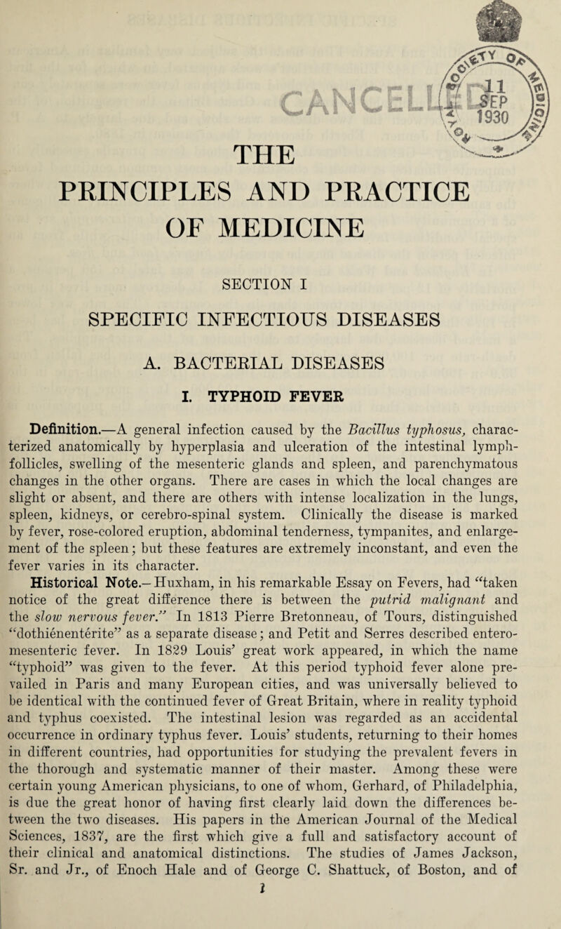 THE PRINCIPLES AND PRACTICE OF MEDICINE SECTION I SPECIFIC INFECTIOUS DISEASES A. BACTERIAL DISEASES I. TYPHOID FEVER Definition.—A general infection caused by the Bacillus typhosus, charac¬ terized anatomically by hyperplasia and ulceration of the intestinal lymph- follicles, swelling of the mesenteric glands and spleen, and parenchymatous changes in the other organs. There are cases in which the local changes are slight or absent, and there are others with intense localization in the lungs, spleen, kidneys, or cerebro-spinal system. Clinically the disease is marked by fever, rose-colored eruption, abdominal tenderness, tympanites, and enlarge¬ ment of the spleen; but these features are extremely inconstant, and even the fever varies in its character. Historical Note.— Huxham, in his remarkable Essay on Fevers, had “taken notice of the great difference there is between the putrid malignant and the slow nervous feverIn 1813 Pierre Bretonneau, of Tours, distinguished “dothienenterite” as a separate disease; and Petit and Serres described entero- mesenteric fever. In 1829 Louis’ great work appeared, in which the name “typhoid” was given to the fever. At this period typhoid fever alone pre¬ vailed in Paris and many European cities, and was universally believed to be identical with the continued fever of Great Britain, where in reality typhoid and typhus coexisted. The intestinal lesion was regarded as an accidental occurrence in ordinary typhus fever. Louis’ students, returning to their homes in different countries, had opportunities for studying the prevalent fevers in the thorough and systematic manner of their master. Among these were certain young American physicians, to one of whom, Gerhard, of Philadelphia, is due the great honor of having first clearly laid down the differences be¬ tween the two diseases. His papers in the American Journal of the Medical Sciences, 1837, are the first which give a full and satisfactory account of their clinical and anatomical distinctions. The studies of James Jackson, Sr. and Jr., of Enoch Hale and of George C. Shattuck, of Boston, and of