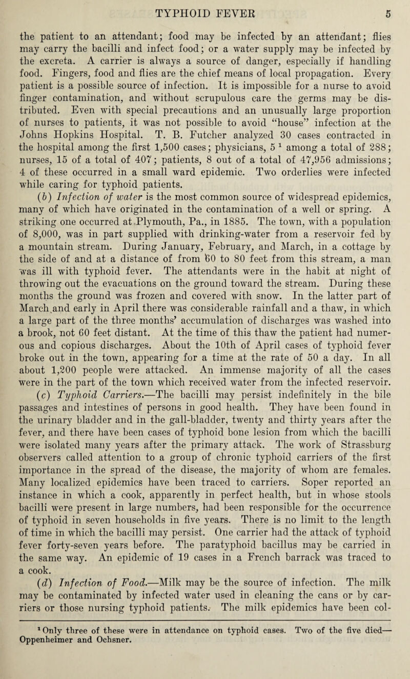 the patient to an attendant; food may be infected by an attendant; flies may carry the bacilli and infect food; or a water supply may be infected by the excreta. A carrier is always a source of danger, especially if handling food. Fingers, food and flies are the chief means of local propagation. Every patient is a possible source of infection. It is impossible for a nurse to avoid finger contamination, and without scrupulous care the germs may be dis¬ tributed. Even with special precautions and an unusually large proportion of nurses to patients, it was not possible to avoid “house” infection at the Johns Hopkins Hospital. T. B. Futcher analyzed 30 cases contracted in the hospital among the first 1,500 cases; physicians, 5 1 among a total of 288; nurses, 15 of a total of 407; patients, 8 out of a total of 47,956 admissions; 4 of these occurred in a small ward epidemic. Two orderlies were infected while caring for typhoid patients. (b) Infection of water is the most common source of widespread epidemics, many of which have originated in the contamination of a well or spring. A striking one occurred at .Plymouth, Pa., in 1885. The town, with a population of 8,000, was in part supplied with drinking-water from a reservoir fed by a mountain stream. During January, February, and March, in a cottage by the side of and at a distance of from 60 to 80 feet from this stream, a man was ill with typhoid fever. The attendants were in the habit at night of throwing out the evacuations on the ground toward the stream. During these months the ground was frozen and covered with snow. In the latter part of March ,and early in April there was considerable rainfall and a thaw, in which a large part of the three months’ accumulation of discharges was washed into a brook, not 60 feet distant. At the time of this thaw the patient had numer¬ ous and copious discharges. About the 10th of April cases of typhoid fever broke out in the town, appearing for a time at the rate of 50 a day. In all about 1,200 people were attacked. An immense majority of all the cases were in the part of the town which received water from the infected reservoir. (c) Typhoid Carriers.—The bacilli may persist indefinitely in the bile passages and intestines of persons in good health. They have been found in the urinary bladder and in the gall-bladder, twenty and thirty years after the fever, and there have been cases of typhoid bone lesion from which the bacilli were isolated many years after the primary attack. The work of Strassburg observers called attention to a group of chronic typhoid carriers of the first importance in the spread of the disease, the majority of whom are females. Many localized epidemics have been traced to carriers. Soper reported an instance in which a cook, apparently in perfect health, but in whose stools bacilli were present in large numbers, had been responsible for the occurrence of typhoid in seven households in five years. There is no limit to the length of time in which the bacilli may persist. One carrier had the attack of typhoid fever forty-seven years before. The paratyphoid bacillus may be carried in the same way. An epidemic of 19 cases in a French barrack was traced to a cook. (d) Infection of Food.—Milk may be the source of infection. The milk may be contaminated by infected water used in cleaning the cans or by car¬ riers or those nursing typhoid patients. The milk epidemics have been col- 1 Only three of these were in attendance on typhoid cases. Two of the five died— Oppenheimer and Ochsner.