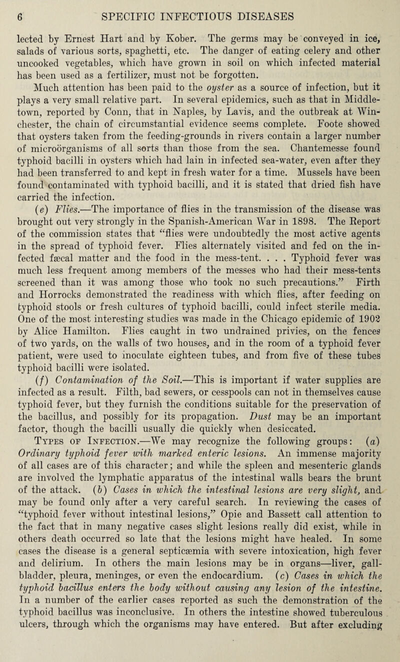 lected by Ernest Hart and by Kober. The germs may be conveyed in ice, salads of various sorts, spaghetti, etc. The danger of eating celery and other uncooked vegetables, which have grown in soil on which infected material has been used as a fertilizer, must not be forgotten. Much attention has been paid to the oyster as a source of infection, but it plays a very small relative part. In several epidemics, such as that in Middle- town, reported by Conn, that in Naples, by La vis, and the outbreak at Win¬ chester, the chain of circumstantial evidence seems complete. Foote showed that oysters taken from the feeding-grounds in rivers contain a larger number of microorganisms of all sorts than those from the sea. Chantemesse found typhoid bacilli in oysters which had lain in infected sea-water, even after they had been transferred to and kept in fresh water for a time. Mussels have been found contaminated with typhoid bacilli, and it is stated that dried fish have carried the infection. (e) Flies.—The importance of flies in the transmission of the disease was brought out very strongly in the Spanish-American War in 1898. The Report of the commission states that “flies were undoubtedly the most active agents in the spread of typhoid fever. Flies alternately visited and fed on the in¬ fected faecal matter and the food in the mess-tent. . . . Typhoid fever was much less frequent among members of the messes who had their mess-tents screened than it was among those who took no such precautions/7 Firth and Horrocks demonstrated the readiness with which flies, after feeding on typhoid stools or fresh cultures of typhoid bacilli, could infect sterile media. One of the most interesting studies was made in the Chicago epidemic of 1902 by Alice Hamilton. Flies caught in two undrained privies, on the fences of two yards, on the walls of two houses, and in the room of a typhoid fever patient, were used to inoculate eighteen tubes, and from five of these tubes typhoid bacilli were isolated. (/) Contamination of the Soil.—This is important if water supplies are infected as a result. Filth, bad sewers, or cesspools can not in themselves cause typhoid fever, but they furnish the conditions suitable for the preservation of the bacillus, and possibly for its propagation. Dust may be an important factor, though the bacilli usually die quickly when desiccated. Types of Infection.—We may recognize the following groups: (a) Ordinary typhoid fever with marked enteric lesions. An immense majority of all cases are of this character; and while the spleen and mesenteric glands are involved the lymphatic apparatus of the intestinal walls bears the brunt of the attack. (b) Cases in which the intestinal lesions are very slight, and may be found only after a very careful search. In reviewing the cases of “typhoid fever without intestinal lesions,77 Opie and Bassett call attention to the fact that in many negative cases slight lesions really did exist, while in others death occurred so late that the lesions might have healed. In some cases the disease is a general septicaemia with severe intoxication, high fever and delirium. In others the main lesions may be in organs—liver, gall¬ bladder, pleura, meninges, or even the endocardium, (c) Cases in which the typhoid bacillus enters the body without causing any lesion of the intestine. In a number of the earlier cases reported as such the demonstration of the typhoid bacillus was inconclusive. In others the intestine showed tuberculous ulcers, through which the organisms may have entered. But after excluding