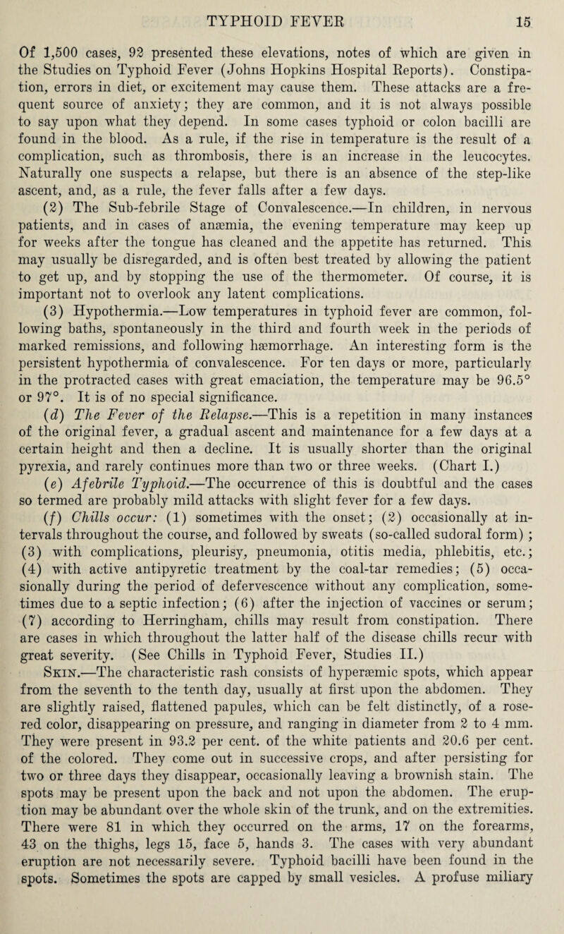 Of 1,500 cases, 92 presented these elevations, notes of which are given in the Studies on Typhoid Fever (Johns Hopkins Hospital Reports). Constipa¬ tion, errors in diet, or excitement may cause them. These attacks are a fre¬ quent source of anxiety; they are common, and it is not always possible to say upon what they depend. In some cases typhoid or colon bacilli are found in the blood. As a rule, if the rise in temperature is the result of a complication, such as thrombosis, there is an increase in the leucocytes. Naturally one suspects a relapse, but there is an absence of the step-like ascent, and, as a rule, the fever falls after a few days. (2) The Sub-febrile Stage of Convalescence.—In children, in nervous patients, and in cases of anaemia, the evening temperature may keep up for weeks after the tongue has cleaned and the appetite has returned. This may usually be disregarded, and is often best treated by allowing the patient to get up, and by stopping the use of the thermometer. Of course, it is important not to overlook any latent complications. (3) Hypothermia.—Low temperatures in typhoid fever are common, fol¬ lowing baths, spontaneously in the third and fourth week in the periods of marked remissions, and following haemorrhage. An interesting form is the persistent hypothermia of convalescence. For ten days or more, particularly in the protracted cases with great emaciation, the temperature may be 96.5° or 97°. It is of no special significance. (d) The Fever of the Relapse.—This is a repetition in many instances of the original fever, a gradual ascent and maintenance for a few days at a certain height and then a decline. It is usually shorter than the original pyrexia, and rarely continues more than two or three weeks. (Chart I.) (e) Afebrile Typhoid.—The occurrence of this is doubtful and the cases so termed are probably mild attacks with slight fever for a few days. (/) Chills occur: (1) sometimes with the onset; (2) occasionally at in¬ tervals throughout the course, and followed by sweats (so-called sudoral form) ; (3) with complications, pleurisy, pneumonia, otitis media, phlebitis, etc.; (4) with active antipyretic treatment by the coal-tar remedies; (5) occa¬ sionally during the period of defervescence without any complication, some¬ times due to a septic infection; (6) after the injection of vaccines or serum; (7) according to Herringham, chills may result from constipation. There are cases in which throughout the latter half of the disease chills recur with great severity. (See Chills in Typhoid Fever, Studies II.) Skin-.—The characteristic rash consists of hyperaemic spots, which appear from the seventh to the tenth day, usually at first upon the abdomen. They are slightly raised, flattened papules, which can be felt distinctly, of a rose- red color, disappearing on pressure, and ranging in diameter from 2 to 4 mm. They were present in 93.2 per cent, of the white patients and 20.6 per cent, of the colored. They come out in successive crops, and after persisting for two or three days they disappear, occasionally leaving a brownish stain. The spots may be present upon the back and not upon the abdomen. The erup¬ tion may be abundant over the whole skin of the trunk, and on the extremities. There were 81 in which they occurred on the arms, 17 on the forearms, 43 on the thighs, legs 15, face 5, hands 3. The cases with very abundant eruption are not necessarily severe. Typhoid bacilli have been found in the spots. Sometimes the spots are capped by small vesicles. A profuse miliary