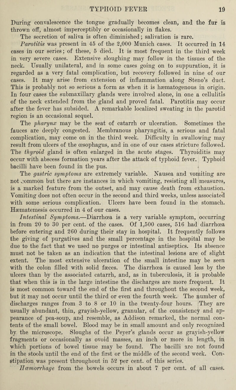 During convalescence the tongue gradually becomes clean, and the fur is thrown off, almost imperceptibly or occasionally in flakes. The secretion of saliva is often diminished; salivation is rare. Parotitis was present in 45 of the 2,000 Munich cases. It occurred in 14 cases in our series; of these, 5 died. It is most frequent in the third week in very severe cases. Extensive sloughing may follow in the tissues of the neck. Usually unilateral, and in some cases going on to suppuration, it is regarded as a very fatal complication, but recovery followed in nine of our cases. It may arise from extension of inflammation along Steno’s duct. This is probably not so serious a form as when it is haematogenous in origin. In four cases the submaxillary glands were involved alone, in one a cellulitis of the neck extended from the gland and proved fatal. Parotitis may occur after the fever has subsided. A remarkable localized sweating in the parotid region is an occasional sequel. The 'pharynx may be the seat of catarrh or ulceration. Sometimes the fauces are deeply congested. Membranous pharyngitis, a serious and fatal complication, may come on in the third week. Difficulty in swallowing may result from ulcers of the oesophagus, and in one of our cases stricture followed. The thyroid gland is often enlarged in the acute stages. Thyroiditis may occur with abscess formation years after the attack of typhoid fever. Typhoid bacilli have been found in the pus. The gastric symptoms are extremely variable. Nausea and vomiting are not common but there are instances in which vomiting, resisting all measures, is a marked feature from the outset, and may cause death from exhaustion. Vomiting does not often occur in the second and third weeks, unless associated with some serious complication. Ulcers have been found in the stomach. Hsematemesis occurred in 4 of our cases. Intestinal Symptoms.—Diarrhoea is a very variable symptom, occurring in from 20 to 30 per cent, of the cases. Of 1,500 cases, 516 had diarrhoea before entering and 260 during their stay in hospital. It frequently follows the giving of purgatives and the small percentage in the hospital may be due to the fact that we used no purges or intestinal antiseptics. Its absence must not be taken as an indication that the intestinal lesions are of slight extent. The most extensive ulceration of the small intestine may be seen with the colon filled with solid faeces. The diarrhoea is caused less by the ulcers than by the associated catarrh, and, as in tuberculosis, it is probable that when this is in the large intestine the discharges are more frequent. It is most common toward the end of the first and throughout the second week, but it may not occur until the third or even the fourth week. The number of discharges ranges from 3 to 8 or 10 in the twenty-four hours. iThey are usually abundant, thin, grayish-yellow, granular, of the consistency and ap¬ pearance of pea-soup, and resemble, as Addison remarked, the normal con¬ tents of the small bowel. Blood may be in small amount and only recognized by the microscope. Sloughs of the Peyer’s glands occur as grayish-yellow fragments or occasionally as ovoid masses, an inch or more in length, in which portions of bowel tissue may be found. The bacilli are not found in the stools until the end of the first or the middle of the second week. Con¬ stipation was present throughout in 52 per cent, of this series. Haemorrhage from the bowels occurs in about 7 per cent, of all cases.