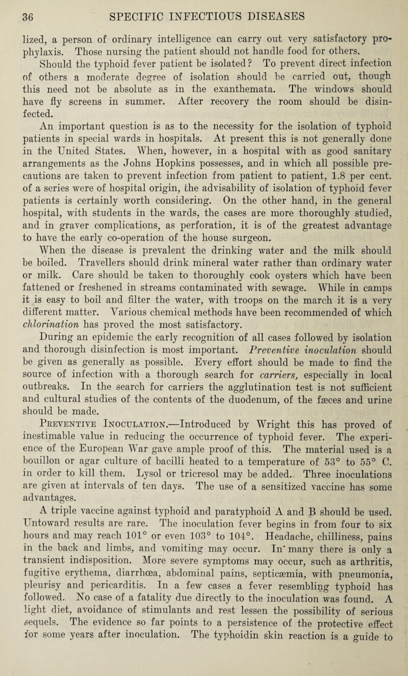 lized, a person of ordinary intelligence can carry ont very satisfactory pro¬ phylaxis. Those nursing the patient should not handle food for others. Should the typhoid fever patient be isolated ? To prevent direct infection of others a moderate degree of isolation should he carried out, though this need not be absolute as in the exanthemata. The windows should have fly screens in summer. After recovery the room should be disin¬ fected. An important question is as to the necessity for the isolation of typhoid patients in special wards in hospitals. At present this is not generally done in the United States. When, however, in a hospital with as good sanitary arrangements as the Johns Hopkins possesses, and in which all possible pre¬ cautions are taken to prevent infection from patient to patient, 1.8 per cent, of a series were of hospital origin, the advisability of isolation of typhoid fever patients is certainly worth considering. On the other hand, in the general hospital, with students in the wards, the cases are more thoroughly studied, and in graver complications, as perforation, it is of the greatest advantage to have the early co-operation of the house surgeon. When the disease is prevalent the drinking water and the milk should be boiled. Travellers should drink mineral water rather than ordinary water or milk. Care should be taken to thoroughly cook oysters which have been fattened or freshened in streams contaminated with sewage. While in camps it is easy to boil and filter the water, with troops on the march it is a very different matter. Various chemical methods have been recommended of which chlorination has proved the most satisfactory. During an epidemic the early recognition of all cases followed by isolation and thorough disinfection is most important. Preventive inoculation should be given as generally as possible. Every effort should be made to find the source of infection with a thorough search for carriers, especially in local outbreaks. In the search for carriers the agglutination test is not sufficient and cultural studies of the contents of the duodenum, of the fasces and urine should be made. Preventive Inoculation.—Introduced by Wright this has proved of inestimable value in reducing the occurrence of typhoid fever. The experi¬ ence of the European War gave ample proof of this. The material used is a bouillon or agar culture of bacilli heated to a temperature of 53° to 55° C. in order to kill them. Lysol or tricresol may be added. Three inoculations are given at intervals of ten days. The use of a sensitized vaccine has some advantages. A triple vaccine against typhoid and paratyphoid A and B should be used. Untoward results are rare. The inoculation fever begins in from four to six hours and may reach 101° or even 103° to 104°. Headache, chilliness, pains in the back and limbs, and vomiting may occur. In* many there is only a transient indisposition. More severe symptoms may occur, such as arthritis, fugitive erythema, diarrhoea, abdominal pains, septicaemia, with pneumonia, pleurisy and pericarditis. In a few cases a fever resembling typhoid has followed. No case of a fatality due directly to the inoculation was found. A light diet, avoidance of stimulants and rest lessen the possibility of serious sequels. The evidence so far points to a persistence of the protective effect for some years after inoculation. The typhoidin skin reaction is a guide to