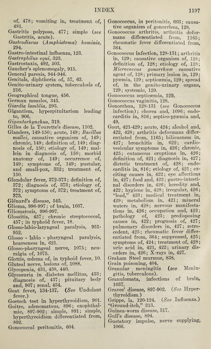 of, 478; vomiting in, treatment of, 481. Gastritis polyposa, 477; simple (see Gastritis, acute). Gastrodiscus (Amphistoma) hominis, 294. Gastro-intestinal influenza, 123. Gastrophilus equi, 323. Gastrostaxis, 492, 503. Gaucher’s splenomegaly, 915. General paresis, 944-946. Genitals, diphtheria of, 57, 63. Genito-urinary system, tuberculosis of, 216. Geographical tongue, 456. German measles, 345. Giardia lamblia, 293. Gigantism, hyperpituitarism leading to, 906. Gigantorliynchus, 319. Gilles de la Tourette’s disease, 1102. Glanders, 149-150; acute, 149; Bacillus mallei, causative organism of, 149; chronic, 149; definition of, 149; diag¬ nosis of, 150; etiology of, 149; mal- lein in diagnosis of, 150; morbid anatomy of, 149; occurrence of, 149; symptoms of, 149; pustular, and small-pox, 332; treatment of, 150. Glandular fever, 372-373; definition of, 372; diagnosis of, 373; etiology of, 372; symptoms of, 372; treatment of, 373. Glenard’s disease, 545. Glioma, 996-997; of brain, 1037. Gliomatosis, 996-997. Glossitis, 457; chronic streptococcal, 457; in typhoid fever, 18. Glosso-labio-laryngeal paralysis, 951- 952. Glosso - labio - pharyngeal paralysis, hoarseness in, 621. Glosso-pharyngeal nerve, 1075; neu¬ ralgia of, 1075. Glottis, oedema of, in typhoid fever, 10. Gluteal nerve, lesions of, 1088. Glycopenia, 431, 438, 440. Glycosuria in diabetes mellitus, 433; diagnosis of, 437; pituitary body and, 907; renal, 434. Goat fever, 134-137. (See Undulant fever.) Goetsch test in hyperthyroidism, 901. Goitre, adenomatous, 896; exophthal¬ mic, 897-902; simple, 891; simple, hyperthyroidism differentiated from, 892. Gonococcal peritonitis, 604. Gonococcus, in peritonitis, 603; causa¬ tive organism of gonorrhoea, 128. Gonococcus arthritis, arthritis defor¬ mans differentiated from, 1165; rheumatic fever differentiated from, 364. Gonococcus infection, 128-131; arthritis in, 129; causative organism of, 128; definition of, 128; etiology of, 128; Micrococcus gonorrhoeas causative agent of, 128; primary lesion in, 129; pyaemia, 129; septicaemia, 129; spread of, in the genito-urinary organs, 129; systemic, 129. Gonococcus septicaemia, 129. Gonococcus vaginitis, 128. Gonorrhoea, 128-131 (see Gonococcus infection); chorea and, 1096; endo¬ carditis in, 816; septico-pyaemia and, 49. Gout, 421-429; acute, 424; alcohol and, 422, 428; arthritis deformans differ¬ entiated from, 1165; biliousness in, 427; bronchitis in, 622; cardio- vesicular symptoms in, 426; chronic, 425; cutaneous eruptions in, 426; definition of, 421; diagnosis in, 427; dietetic treatment of, 428; endo¬ carditis in, 816; etiology of, 421; ex¬ citing causes in, 422; eye affections in, 427; food and, 422; gastro-intesti¬ nal disorders in, 426; heredity and, 422; hygiene in, 428; irregular, 426; “lead,” 423; medical treatment in, 429; metabolism in, 421; mineral waters in, 428; nervous manifesta¬ tions in, 426; occupation and, 422; pathology of, 423; predisposing causes in, 422; prognosis of, 427; pulmonary disorders in, 427; retro¬ cedent, 425; rheumatic fever differ¬ entiated from, 364; suppressed, 425; symptoms of, 424; treatment of, 428; uric acid in, 421, 422; urinary dis¬ orders in, 426; X-rays in, 427. Graham Steel murmur, 838. Grain poisoning, 404. Granular meningitis (se& Menin¬ gitis, tuberculous). Granulomata, infections of brain, 1037. Graves’ disease, 897-902. (See Hyper¬ thyroidism.) Grippe, la, 120-124. (See Influenza.) “Ground-itch,” 313. Guinea-worm disease, 317. Gull’s disease, 894. Gustatory impulse, nerve supplying, 1066.