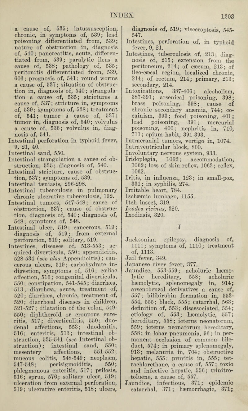 a cause of, 535; intussusception, chronic, in symptoms of, 539; lead poisoning- differentiated from, 539; nature of obstruction in, diagnosis of, 540; pancreatitis, acute, differen¬ tiated from, 539; paralytic ileus a cause of, 538; pathology of, 535; peritonitis differentiated from, 539, 606; prognosis of, 541; round worms a cause of, 537; situation of obstruc¬ tion in, diagnosis of, 540; strangula¬ tion a cause of, 535; strictures a cause of, 537; stricture in, symptoms of, 539; symptoms of, 538; treatment of, 541; tumor a cause of, 537; tumor in, diagnosis of, 540; volvulus a cause of, 536; volvulus in, diag¬ nosis of, 541. Intestinal perforation in typhoid fever, 9, 21, 40. Intestinal sand, 550. Intestinal strangulation a cause of ob¬ struction, 535; diagnosis of, 540. Intestinal stricture, cause of obstruc¬ tion, 537; symptoms of, 539. Intestinal taeniasis, 296-298. Intestinal tuberculosis in pulmonary chronic ulcerative tuberculosis, 192. Intestinal tumors, 547-548; cause of obstruction, 537; cause of obstruc¬ tion, diagnosis of, 540; diagnosis of, 548; symptoms of, 548. Intestinal ulcer, 519; cancerous, 519; diagnosis of, 519; from external perforation, 519; solitary, 519. Intestines, diseases of, 513-553; ac¬ quired diverticula, 550; appendicitis, 528-534 (see also Appendicitis) ; can¬ cerous ulcers, 519; carbohydrate in¬ digestion, symptoms of, 516; coeliac affection, 516; congenital diverticula, 550; constipation, 541-545; diarrhoea, 513; diarrhoea, acute, treatment of, 520; diarrhoea, chronic, treatment of, 520; diarrhceal diseases in children, 521-527; dilatation of the colon, 549- 550; diphtheroid or croupous ente¬ ritis, 517; diverticulitis, 550; duo¬ denal affections, 553; duodenitis, 516; enteritis, 513; intestinal ob¬ struction, 535-541 (see Intestinal ob¬ struction) ; intestinal sand, 550; mesentery affections, 551-552; mucous colitis, 548-549; neoplasm, 547-548; perisigmoiditis, 550; phlegmonous enteritis, 517; psilosis, 516; sprue, 576; solitary ulcer, 519; ulceration from external perforation, 519; ulcerative enteritis, 518; ulcers, diagnosis of, 519; visceroptosis, 545- 547. Intestines, perforation of, in typhoid fever, 9, 21. Intestines, tuberculosis of, 213; diag¬ nosis of, 215; extension from the peritoneum, 214; of caecum, 213; of ileo-caecal region, localized chronic, 214; of rectum, 214; primary, 213; secondary, 214. Intoxications, 387-406; alcoholism, 387-391; arsenical poisoning, 398; brass poisoning, 398; cause of chronic secondary anaemia, 744; co- cainism, 393; food poisoning, 401; lead poisoning, 391; mercurial poisoning, 400; nephritis in, 710, 711; opium habit, 391-393. Intracranial tumors, vertigo in, 1074. Intraventricular block, 800. Involuntary nervous system, 933. Iridoplegia, 1062; accommodation, 1062; loss of skin reflex, 1063; reflex, 1062. Iritis, in influenza, 123; in small-pox, 331; in syphilis, 274. Irritable heart, 784. Ischaemic lumbago, 1155. Itch insect, 319. Ixodes ricinus, 320. Ixodiasis, 320. J Jacksonian epilepsy, diagnosis of, 1111; symptoms of, 1110; treatment of, 1113. Jail fever, 349. Japanese river fever, 377. Jaundice, 553-559; acholuric haemo¬ lytic hereditary, 558; acholuric haemolytic, splenomegaly in, 914; arsenobenzol derivatives a cause of, 557; bilibirubin formation in, 553- 554, 555; black, 555; catarrhal, 563; definition of, 553; disassociated, 554; etiology of, 553; haemolytic, 557; hereditary, 558; icterus neonatorum, 559; icterus neonatorum hereditary, 558; in lobar pneumonia, 96; in per¬ manent occlusion of common bile- duct, 574; in primary splenomegaly, 913; melanuria in, 704; obstructive hepatic, 555; pruritis in, 555; tet- rachlorethane, a cause of, 557; toxic and infective hepatic, 556; trinitro¬ toluene, a cause of, 557. Jaundice, infectious, 371; epidemic catarrhal, 371; haemorrhagic, 371;