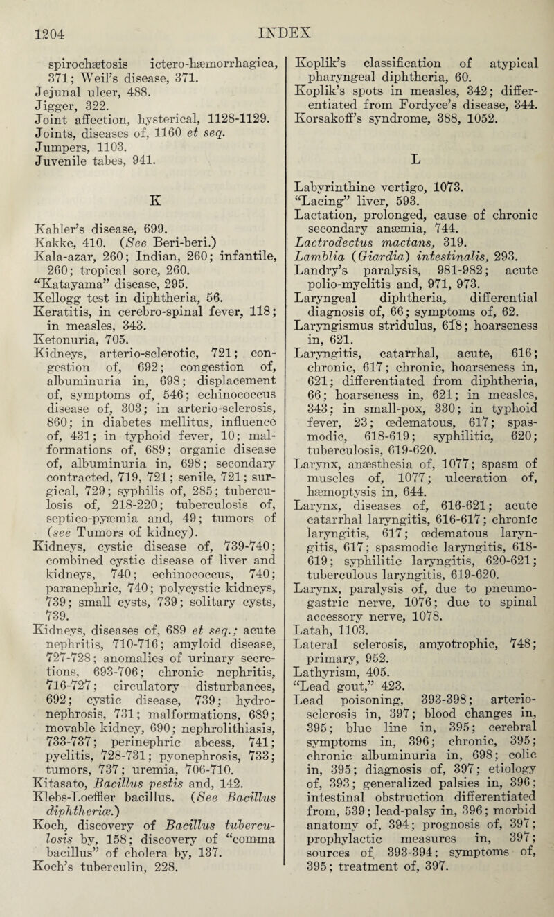 spirochetosis ictero-hsemorrhagica, 371; Weil’s disease, 371. Jejunal ulcer, 488. Jigger, 322. Joint affection, hysterical, 1128-1129. Joints, diseases of, 1160 et seq. Jumpers, 1103. Juvenile tabes, 941. K Kahler’s disease, 699. Kakke, 410. (See Beri-beri.) Kala-azar, 260; Indian, 260; infantile, 260; tropical sore, 260. “Katayama” disease, 295. Kellogg test in diphtheria, 56. Keratitis, in cerebro-spinal fever, 118; in measles, 343. Ketonuria, 705. Kidneys, arterio-sclerotic, 721; con¬ gestion of, 692; congestion of, albuminuria in, 698; displacement of, symptoms of, 546; echinococcus disease of, 303; in arterio-sclerosis, 860; in diabetes mellitus, influence of, 431; in typhoid fever, 10; mal¬ formations of, 689; organic disease of, albuminuria in, 698; secondary contracted, 719, 721; senile, 721; sur¬ gical, 729; syphilis of, 285; tubercu¬ losis of, 218-220; tuberculosis of, septico-pysemia and, 49; tumors of (see Tumors of kidney). Kidneys, cystic disease of, 739-740; combined cystic disease of liver and kidneys, 740; echinococcus, 740; paranephric, 740; polycystic kidneys, 739; small cysts, 739; solitary cysts, 739. Kidneys, diseases of, 689 et seq.; acute nephritis, 710-716; amyloid disease, 727-728; anomalies of urinary secre¬ tions, 693-706; chronic nephritis, 716-727; circulatory disturbances, 692; cystic disease, 739; hydro¬ nephrosis, 731; malformations, 689; movable kidney, 690; nephrolithiasis, 733-737; perinephric abcess, 741; pyelitis, 728-731; pyonephrosis, 733; tumors, 737; uremia, 706-710. Kitasato, Bacillus pestis and, 142. Klebs-Loeffler bacillus. (See Bacillus diphtherias.') Koch, discovery of Bacillus tubercu¬ losis by, 158; discovery of “comma bacillus” of cholera by, 137. Koch’s tuberculin, 228. Koplik’s classification of atypical pharyngeal diphtheria, 60. Koplik’s spots in measles, 342; differ¬ entiated from Fordyce’s disease, 344. Korsakoff’s syndrome, 388, 1052. L Labyrinthine vertigo, 1073. “Lacing” liver, 593. Lactation, prolonged, cause of chronic secondary anaemia, 744. Lactrodectus mactans, 319. Lamblia (Giardia) intestinalis, 293. Landry’s paralysis, 981-982; acute polio-myelitis and, 971, 973. Laryngeal diphtheria, differential diagnosis of, 66; symptoms of, 62. Laryngismus stridulus, 648; hoarseness in, 621. Laryngitis, catarrhal, acute, 616; chronic, 617; chronic, hoarseness in, 621; differentiated from diphtheria, 66; hoarseness in, 621; in measles, 343; in small-pox, 330; in typhoid fever, 23; cedematous, 617; spas¬ modic, 618-619; syphilitic, 620; tuberculosis, 619-620. Larynx, anaesthesia of, 1077; spasm of muscles of, 1077; ulceration of, haemoptysis in, 644. Larynx, diseases of, 616-621; acute catarrhal laryngitis, 616-617; chronic laryngitis, 617; cedematous laryn¬ gitis, 617; spasmodic laryngitis, 618- 619; syphilitic laryngitis, 620-621; tuberculous laryngitis, 619-620. Larynx, paralysis of, due to pneumo- gastric nerve, 1076; due to spinal accessory nerve, 1078. Latah, 1103. Lateral sclerosis, amyotrophic, 748; primary, 952. Lathyrism, 405. “Lead gout,” 423. Lead poisoning, 393-398; arterio¬ sclerosis in, 397; blood changes in, 395; blue line in, 395; cerebral symptoms in, 396; chronic, 395; chronic albuminuria in, 698; colic in, 395; diagnosis of, 397; etiology of, 393; generalized palsies in, 396; intestinal obstruction differentiated from, 539; lead-palsy in, 396; morbid anatomy of, 394; prognosis of, 397; prophylactic measures in, 397; sources of 393-394; symptoms of, 395; treatment of, 397.