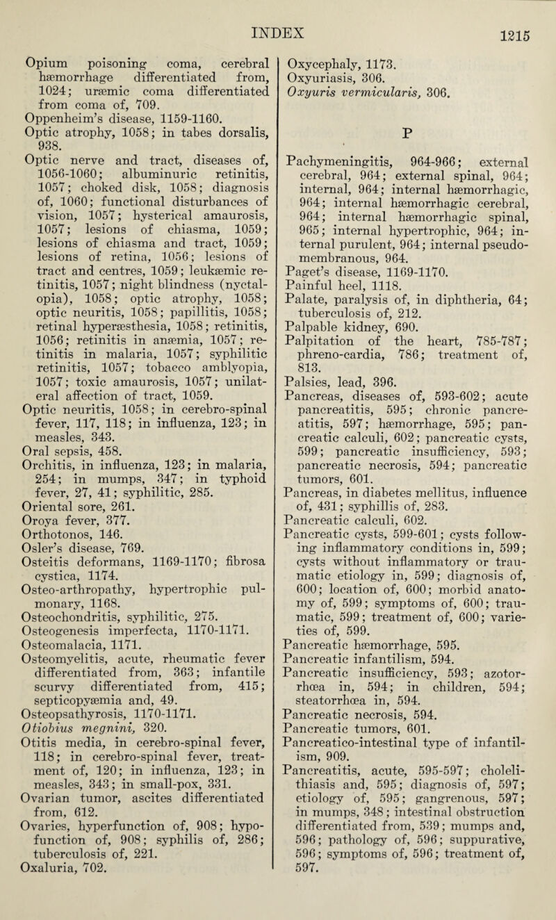 Opium poisoning coma, cerebral haemorrhage differentiated from, 1024; uraemic coma differentiated from coma of, 109. Oppenheim’s disease, 1159-1160. Optic atrophy, 1058; in tabes dorsalis, 938. Optic nerve and tract, diseases of, 1056-1060; albuminuric retinitis, 1057; choked disk, 1058; diagnosis of, 1060; functional disturbances of vision, 1057; hysterical amaurosis, 1057; lesions of chiasma, 1059; lesions of chiasma and tract, 1059; lesions of retina, 1056; lesions of tract and centres, 1059; leuksemic re¬ tinitis, 1057; night blindness (nyctal¬ opia), 1058; optic atrophy, 1058; optic neuritis, 1058; papillitis, 1058; retinal hyperaesthesia, 1058; retinitis, 1056; retinitis in anaemia, 1057; re¬ tinitis in malaria, 1057; syphilitic retinitis, 1057; tobacco amblyopia, 1057; toxic amaurosis, 1057; unilat¬ eral affection of tract, 1059. Optic neuritis, 1058; in cerebro-spinal fever, 117, 118; in influenza, 123; in measles, 343. Oral sepsis, 458. Orchitis, in influenza, 123; in malaria, 254; in mumps, 347; in typhoid fever, 27, 41; syphilitic, 285. Oriental sore, 261. Oroya fever, 377. Orthotonos, 146. Osier’s disease, 769. Osteitis deformans, 1169-1170; fibrosa cystica, 1174. Osteo-arthropathy, hypertrophic pul¬ monary, 1168. Osteochondritis, syphilitic, 275. Osteogenesis imperfecta, 1170-1171. Osteomalacia, 1171. Osteomyelitis, acute, rheumatic fever differentiated from, 363; infantile scurvy differentiated from, 415; septicopysemia and, 49. Osteopsathyrosis, 1170-1171. Otiobius megnini, 320. Otitis media, in cerebro-spinal fever, 118; in cerebro-spinal fever, treat¬ ment of, 120; in influenza, 123; in measles, 343; in small-pox, 331. Ovarian tumor, ascites differentiated from, 612. Ovaries, hyperfunction of, 908; hypo- function of, 908; syphilis of, 286; tuberculosis of, 221. Oxaluria, 702. Oxycephaly, 1173. Oxyuriasis, 306. Oxyuris vermicularis, 306. P Pachymeningitis, 964-966; external cerebral, 964; external spinal, 964; internal, 964; internal haemorrhagic, 964; internal haemorrhagic cerebral, 964; internal haemorrhagic spinal, 965; internal hypertrophic, 964; in¬ ternal purulent, 964; internal pseudo¬ membranous, 964. Paget’s disease, 1169-1170. Painful heel, 1118. Palate, paralysis of, in diphtheria, 64; tuberculosis of, 212. Palpable kidney, 690. Palpitation of the heart, 785-787; phreno-cardia, 786; treatment of, 813. Palsies, lead, 396. Pancreas, diseases of, 593-602; acute pancreatitis, 595; chronic pancre¬ atitis, 597; haemorrhage, 595; pan¬ creatic calculi, 602; pancreatic cysts, 599; pancreatic insufficiency, 593; pancreatic necrosis, 594; pancreatic tumors, 601. Pancreas, in diabetes mellitus, influence of, 431; syphillis of, 283. Pancreatic calculi, 602. Pancreatic cysts, 599-601; cysts follow¬ ing inflammatory conditions in, 599; cysts without inflammatory or trau¬ matic etiology in, 599; diagnosis of, 600; location of, 600; morbid anato¬ my of, 599; symptoms of, 600; trau¬ matic, 599; treatment of, 600; varie¬ ties of, 599. Pancreatic haemorrhage, 595. Pancreatic infantilism, 594. Pancreatic insufficiency, 593; azotor- rhcea in, 594; in children, 594; steatorrhoea in, 594. Pancreatic necrosis, 594. Pancreatic tumors, 601. Pancreatico-intestinal type of infantil¬ ism, 909. Pancreatitis, acute, 595-597; choleli¬ thiasis and, 595; diagnosis of, 597; etiology of, 595; gangrenous, 597; in mumps, 348; intestinal obstruction differentiated from, 539; mumps and, 596; pathology of, 596; suppurative, 596; symptoms of, 596; treatment of, 597.