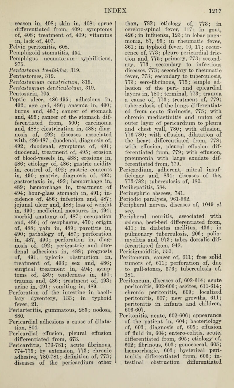 season in, 408; skin in, 408; sprue differentiated from, 409; symptoms of, 408; treatment of, 409; vitamins in, lack of, 407. Pelvic peritonitis, 608. Pemphigoid stomatitis, 454. Pemphigus neonatorum syphiliticus, 275. Pentastoma tcenioicCes, 319. Pentastomes, 319. Pentastomum constrictum, 319. Pentastomum denticulatum, 319. Pentosuria, 705. Peptic ulcer, 486-495; adhesions in, 492; age and, 486; anaemia in, 490; burns and, 487; cancer of stomach and, 495; cancer of the stomach dif¬ ferentiated from, 500; carcinoma and, 488; cicatrization in, 488; diag¬ nosis of, 492; diseases associated with, 486-487; duodenal, diagnosis of, 492; duodenal, symptoms of, 491; duodenal, treatment of, 495; erosion of blood-vessels in, 488; erosions in, 486; etiology of, 486; gastric acidity in, control of, 492; gastric contents in, 490; gastric, diagnosis of, 492; gastrostaxis in, 492; haemorrhage in, 489; haemorrhage in, treatment of 494; hour-glass stomach in, 491; in¬ cidence of, 486; infection and, 487; jejunal ulcer and, 488; loss of weight in, 490; medicinal measures in, 494; morbid anatomy of, 487; occupation and, 486; of oesophagus, 470; origin of, 488; pain in, 489; parotitis in, 490; pathology of, 487; perforation in, 487, 490; perforation in, diag¬ nosis of, 492; perigastric and duo¬ denal adhesions in, 488; prognosis of, 491; pyloric obstruction in, treatment of, 493; sex and, 486; surgical treatment in, 494; symp¬ toms of, 489; tenderness in, 490; trauma and, 486; treatment of, 493; urine in, 491; vomiting in, 489. Perforation of the intestine in bacil¬ lary dysentery, 133; in typhoid fever, 21. Periarteritis, gummatous, 285; nodosa, 880. Pericardial adhesions a cause of dilata¬ tion, 804. Pericardial effusion, pleural effusion differentiated from, 673. Pericarditis, 773-781; acute fibrinous, 774-775; by extension, 773; chronic adhesive, 780-781; definition of, 773; diseases of the pericardium other than, 782; etiology of, 773; in cerebro-spinal fever, 117; in gout, 426; in influenza, 123; in lobar pneu¬ monia, 87, 95; in rheumatic fever, 361; in typhoid fever, 10, 17; occur¬ rence of, 773; pleuro-pericardial fric¬ tion and, 775; primary, 773; second¬ ary, 773; secondary to infectious diseases, 773; secondary to rheumatic fever, 773; secondary to tuberculosis, 773; sero-fibrinous, 775; simple ad¬ hesion of the peri- and epicardial layers in, 780; terminal, 773; trauma a cause of, 773; treatment of, 779; tuberculosis of the lungs differentiat¬ ed from acute fibrinosis, 775; with chronic mediastinitis and union of outer layer of pericardium to pleura and chest wall, 780; with effusion, 776-780; with effusion, dilatation of the heart differentiated from, 778; with effusion, pleural effusion dif¬ ferentiated from, 779; with effusion, pneumonia with large exudate dif¬ ferentiated from, 779. Pericardium, adherent, mitral insuf¬ ficiency and, 834; diseases of the, 773-782; tuberculosis of, 180. Perihepatitis, 584. Perinephric abscess, 741. Periodic paralysis, 961-962. Peripheral nerves, diseases of, 1049 et seq. Peripheral neuritis, associated with oedema, beri-beri differentiated from, 411; in diabetes mellitus, 436; in pulmonary tuberculosis, 206; polio¬ myelitis and, 973; tabes dorsalis dif¬ ferentiated from, 942. Perisigmoiditis, 550. Peritoneum., cancer of, 611; free solid tumors of, 611; perforation of, due to gall-stones, 576; tuberculosis of, 181. Peritoneum, diseases of, 602-614; acute peritonitis, 602-606; ascites, 611-614; chronic peritonitis, 609; localized peritonitis, 607; new growths, 611; peritonitis in infants and children, 606-607. Peritonitis, acute, 602-606; appearance of the patient in, 604; bacteriology of, 603; diagnosis of, 605; effusion of fluid in, 604; entero-colitis, acute, differentiated from, 605; etiology of, 602; fibrinous, 603; gonococcal, 605; haemorrhagic, 603; hysterical peri¬ tonitis differentiated from, 606; in¬ testinal obstruction differentiated