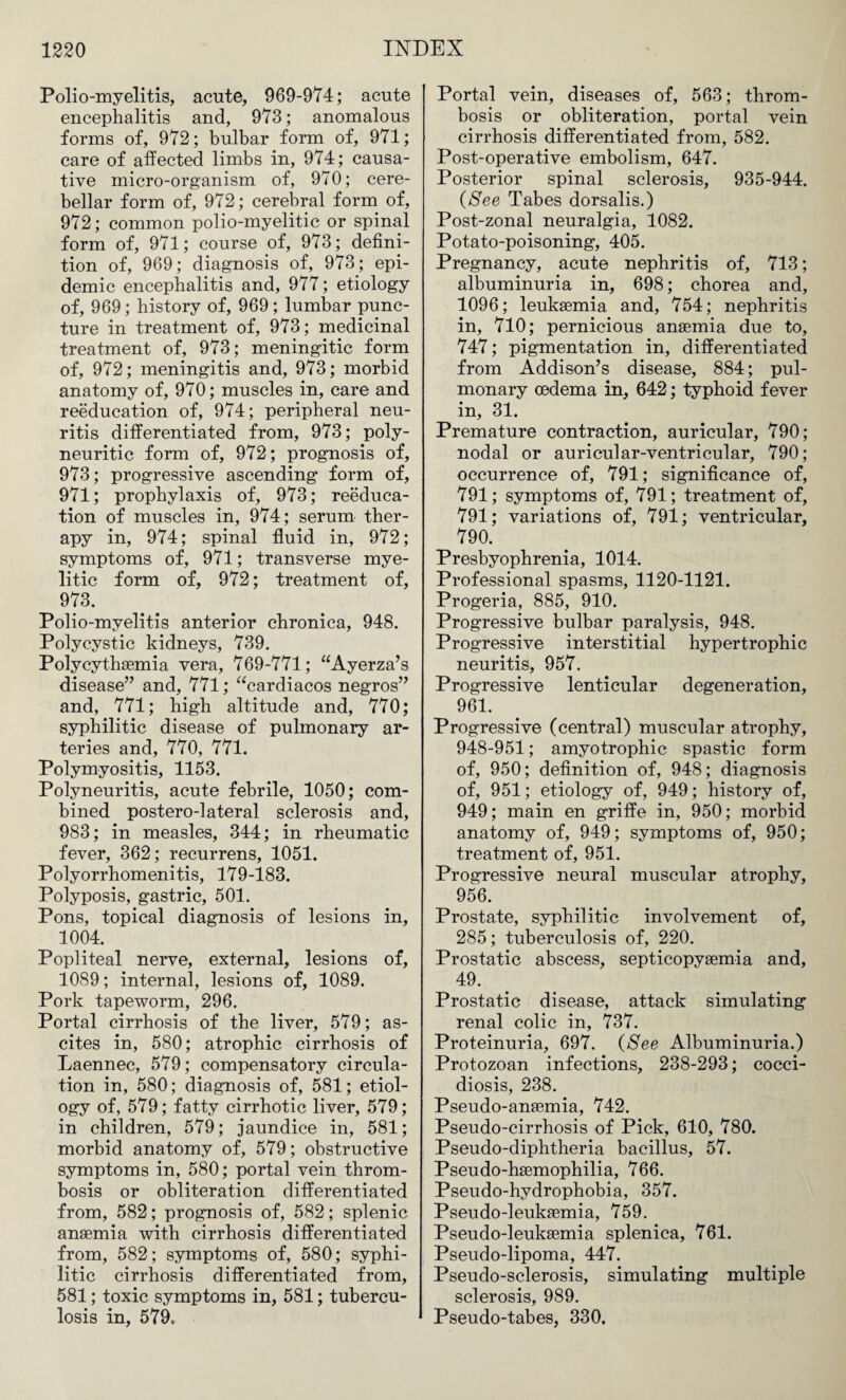 Polio-myelitis, acute, 969-974; acute encephalitis and, 973; anomalous forms of, 972; bulbar form of, 971; care of affected limbs in, 974; causa¬ tive micro-organism of, 970; cere¬ bellar form of, 972; cerebral form of, 972; common polio-myelitic or spinal form of, 971; course of, 973; defini¬ tion of, 969; diagnosis of, 973; epi¬ demic encephalitis and, 977; etiology of, 969; history of, 969; lumbar punc¬ ture in treatment of, 973; medicinal treatment of, 973; meningitic form of, 972; meningitis and, 973; morbid anatomy of, 970; muscles in, care and reeducation of, 974; peripheral neu¬ ritis differentiated from, 973; poly¬ neuritic form of, 972; prognosis of, 973; progressive ascending form of, 971; prophylaxis of, 973; reeduca¬ tion of muscles in, 974; serum ther¬ apy in, 974; spinal fluid in, 972; symptoms of, 971; transverse mye¬ litic form of, 972; treatment of, 973. Polio-myelitis anterior chronica, 948. Polycystic kidneys, 739. Polycythaemia vera, 769-771; “Ayerza’s disease” and, 771; “cardiacos negros” and, 771; high altitude and, 770; syphilitic disease of pulmonary ar¬ teries and, 770, 771. Polymyositis, 1153. Polyneuritis, acute febrile, 1050; com¬ bined postero-lateral sclerosis and, 983; in measles, 344; in rheumatic fever, 362; recurrens, 1051. Polyorrhomenitis, 179-183. Polyposis, gastric, 501. Pons, topical diagnosis of lesions in, 1004. Popliteal nerve, external, lesions of, 1089; internal, lesions of, 1089. Pork tapeworm, 296. Portal cirrhosis of the liver, 579; as¬ cites in, 580; atrophic cirrhosis of Laennec, 579; compensatory circula¬ tion in, 580; diagnosis of, 581; etiol¬ ogy of, 579; fatty cirrhotic liver, 579; in children, 579; jaundice in, 581; morbid anatomy of, 579; obstructive symptoms in, 580; portal vein throm¬ bosis or obliteration differentiated from, 582; prognosis of, 582; splenic anaemia with cirrhosis differentiated from, 582; symptoms of, 580; syphi¬ litic cirrhosis differentiated from, 581; toxic symptoms in, 581; tubercu¬ losis in, 579. Portal vein, diseases of, 563; throm¬ bosis or obliteration, portal vein cirrhosis differentiated from, 582. Post-operative embolism, 647. Posterior spinal sclerosis, 935-944. (See Tabes dorsalis.) Post-zonal neuralgia, 1082. Potato-poisoning, 405. Pregnancy, acute nephritis of, 713; albuminuria in, 698; chorea and, 1096; leukaemia and, 754; nephritis in, 710; pernicious anaemia due to, 747; pigmentation in, differentiated from Addison’s disease, 884; pul¬ monary oedema in, 642; typhoid fever in, 31. Premature contraction, auricular, 790; nodal or auricular-ventricular, 790; occurrence of, 791; significance of, 791; symptoms of, 791; treatment of, 791; variations of, 791; ventricular, 790. Presbyophrenia, 1014. Professional spasms, 1120-1121. Progeria, 885, 910. Progressive bulbar paralysis, 948. Progressive interstitial hypertrophic neuritis, 957. Progressive lenticular degeneration, 961. Progressive (central) muscular atrophy, 948-951; amyotrophic spastic form of, 950; definition of, 948; diagnosis of, 951; etiology of, 949; history of, 949; main en griffe in, 950; morbid anatomy of, 949; symptoms of, 950; treatment of, 951. Progressive neural muscular atrophy, 956. Prostate, syphilitic involvement of, 285; tuberculosis of, 220. Prostatic abscess, septicopyaemia and, 49. Prostatic disease, attack simulating renal colic in, 737. Proteinuria, 697. (See Albuminuria.) Protozoan infections, 238-293; cocci- diosis, 238. Pseudo-anaemia, 742. Pseudo-cirrhosis of Pick, 610, 780. Pseudo-diphtheria bacillus, 57. Pseudo-haemophilia, 766. Pseudo-hydrophobia, 357. Pseudo-leukaemia, 759. Pseudo-leukaemia splenica, 761. Pseudo-lipoma, 447. Pseudo-sclerosis, simulating multiple sclerosis, 989. Pseudo-tabes, 330.