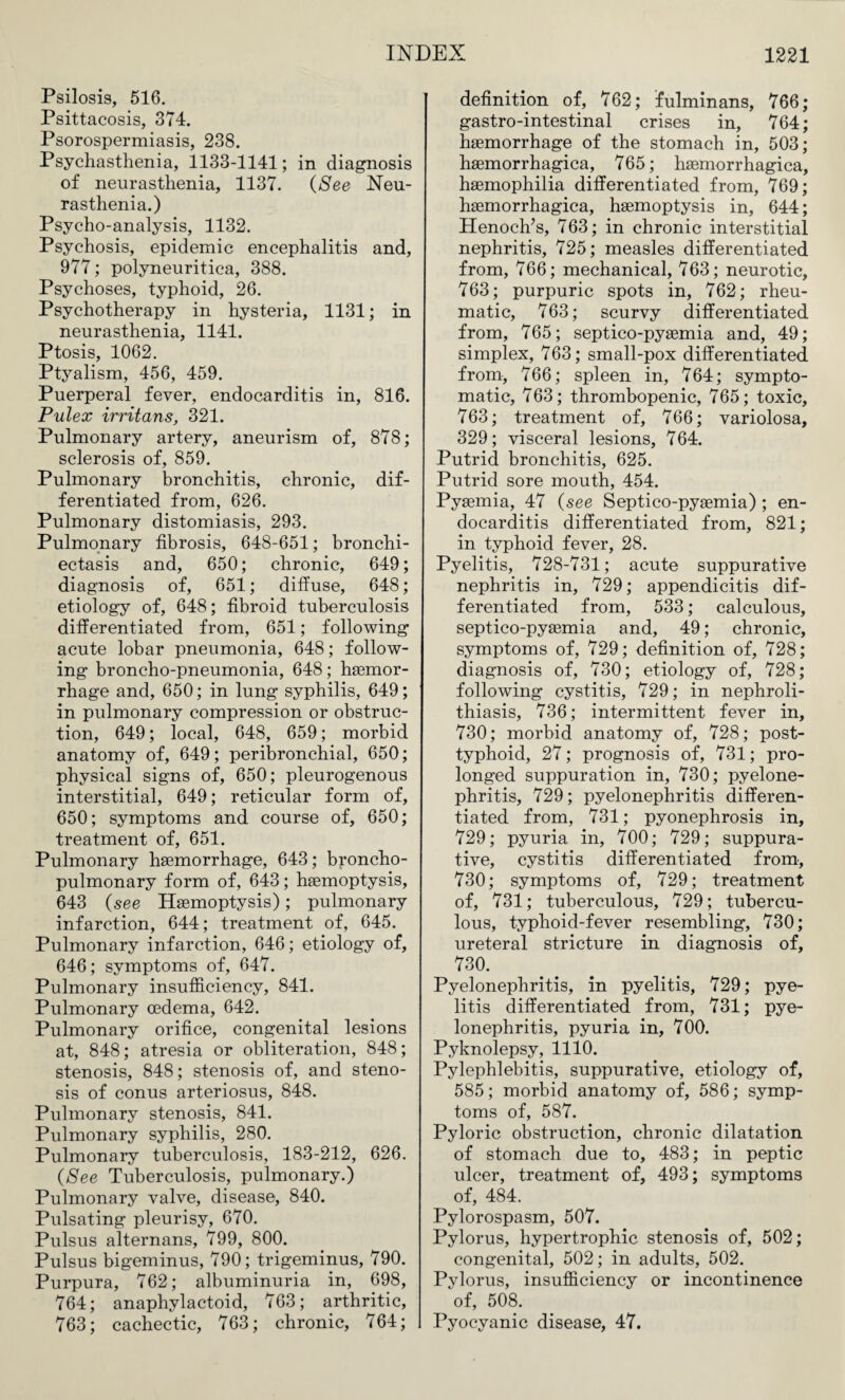 Psilosis, 516. Psittacosis, 374. Psorospermiasis, 238. Psychasthenia, 1133-1141; in diagnosis of neurasthenia, 1137. (See Neu¬ rasthenia.) Psycho-analysis, 1132. Psychosis, epidemic encephalitis and, 977; polyneuritica, 388. Psychoses, typhoid, 26. Psychotherapy in hysteria, 1131; in neurasthenia, 1141. Ptosis, 1062. Ptyalism, 456, 459. Puerperal fever, endocarditis in, 816. Pulex irritans, 321. Pulmonary artery, aneurism of, 878; sclerosis of, 859. Pulmonary bronchitis, chronic, dif¬ ferentiated from, 626. Pulmonary distomiasis, 293. Pulmonary fibrosis, 648-651; bronchi¬ ectasis and, 650; chronic, 649; diagnosis of, 651; diffuse, 648; etiology of, 648; fibroid tuberculosis differentiated from, 651; following acute lobar pneumonia, 648; follow¬ ing broncho-pneumonia, 648; haemor¬ rhage and, 650; in lung syphilis, 649; in pulmonary compression or obstruc¬ tion, 649; local, 648, 659; morbid anatomy of, 649; peribronchial, 650; physical signs of, 650; pleurogenous interstitial, 649; reticular form of, 650; symptoms and course of, 650; treatment of, 651. Pulmonary haemorrhage, 643; broncho¬ pulmonary form of, 643; haemoptysis, 643 (see Haemoptysis); pulmonary infarction, 644; treatment of, 645. Pulmonary infarction, 646; etiology of, 646; symptoms of, 647. Pulmonary insufficiency, 841. Pulmonary oedema, 642. Pulmonary orifice, congenital lesions at, 848; atresia or obliteration, 848; stenosis, 848; stenosis of, and steno¬ sis of conus arteriosus, 848. Pulmonary stenosis, 841. Pulmonary syphilis, 280. Pulmonary tuberculosis, 183-212, 626. (See Tuberculosis, pulmonary.) Pulmonary valve, disease, 840. Pulsating pleurisy, 670. Pulsus alternans, 799, 800. Pulsus bigeminus, 790; trigeminus, 790. Purpura, 762; albuminuria in, 698, 764; anaphylactoid, 763; arthritic, 763; cachectic, 763; chronic, 764; definition of, 762; fulminans, 766; gastro-intestinal crises in, 764; hsemorrhage of the stomach in, 503; haemorrhagica, 765; haemorrhagica, haemophilia differentiated from, 769; haemorrhagica, haemoptysis in, 644; Henoch’s, 763; in chronic interstitial nephritis, 725; measles differentiated from, 766; mechanical, 763; neurotic, 763; purpuric spots in, 762; rheu¬ matic, 763; scurvy differentiated from, 765; septico-pyaemia and, 49; simplex, 763; small-pox differentiated from, 766; spleen in, 764; sympto¬ matic, 763; thrombopenic, 765; toxic, 763; treatment of, 766; variolosa, 329; visceral lesions, 764. Putrid bronchitis, 625. Putrid sore mouth, 454. Pyaemia, 47 (see Septico-pyaemia) ; en¬ docarditis differentiated from, 821; in typhoid fever, 28. Pyelitis, 728-731; acute suppurative nephritis in, 729; appendicitis dif¬ ferentiated from, 533; calculous, septico-pyaemia and, 49; chronic, symptoms of, 729; definition of, 728; diagnosis of, 730; etiology of, 728; following cystitis, 729; in nephroli¬ thiasis, 736; intermittent fever in, 730; morbid anatomy of, 728; post¬ typhoid, 27; prognosis of, 731; pro¬ longed suppuration in, 730; pyelone¬ phritis, 729; pyelonephritis differen¬ tiated from, 731; pyonephrosis in, 729; pyuria in, 700; 729; suppura¬ tive, cystitis differentiated from, 730; symptoms of, 729; treatment of, 731; tuberculous, 729; tubercu¬ lous, typhoid-fever resembling, 730; ureteral stricture in diagnosis of, 730. Pyelonephritis, in pyelitis, 729; pye¬ litis differentiated from, 731; pye¬ lonephritis, pyuria in, 700. Pyknolepsy, 1110. Pylephlebitis, suppurative, etiology of, 585; morbid anatomy of, 586; symp¬ toms of, 587. Pyloric obstruction, chronic dilatation of stomach due to, 483; in peptic ulcer, treatment of, 493; symptoms of, 484. Pylorospasm, 507. Pylorus, hypertrophic stenosis of, 502; congenital, 502; in adults, 502. Pylorus, insufficiency or incontinence of, 508. Pyocyanic disease, 47.