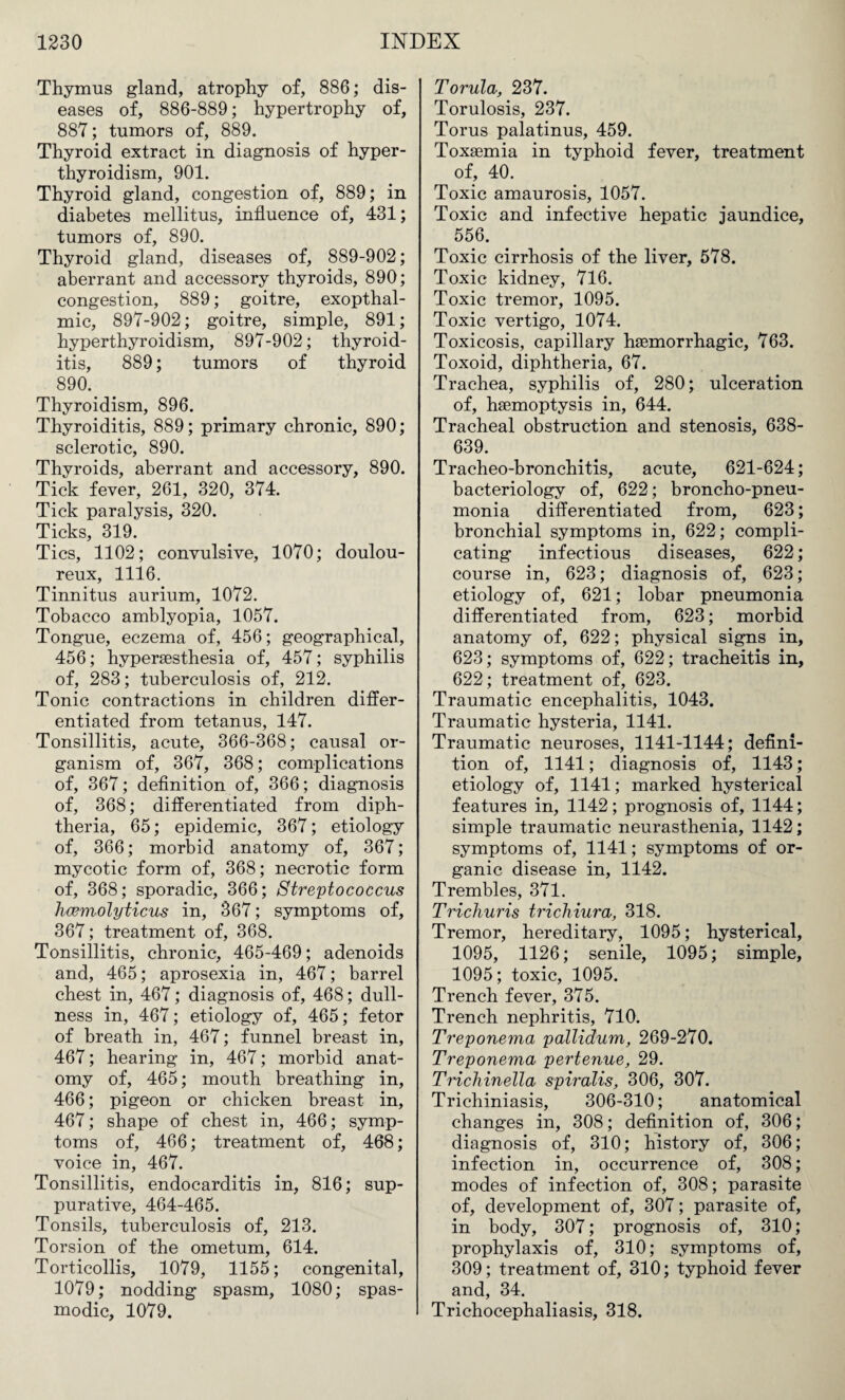 Thymus gland, atrophy of, 886; dis¬ eases of, 886-889; hypertrophy of, 887; tumors of, 889. Thyroid extract in diagnosis of hyper¬ thyroidism, 901. Thyroid gland, congestion of, 889; in diabetes mellitus, influence of, 431; tumors of, 890. Thyroid gland, diseases of, 889-902; aberrant and accessory thyroids, 890; congestion, 889; goitre, exopthal- mic, 897-902; goitre, simple, 891; hyperthyroidism, 897-902; thyroid¬ itis, 889; tumors of thyroid 890. Thyroidism, 896. Thyroiditis, 889; primary chronic, 890; sclerotic, 890. Thyroids, aberrant and accessory, 890. Tick fever, 261, 320, 374. Tick paralysis, 320. Ticks, 319. Tics, 1102; convulsive, 1070; doulou¬ reux, 1116. Tinnitus aurium, 1072. Tobacco amblyopia, 1057. Tongue, eczema of, 456; geographical, 456; hyperaesthesia of, 457; syphilis of, 283; tuberculosis of, 212. Tonic contractions in children differ¬ entiated from tetanus, 147. Tonsillitis, acute, 366-368; causal or¬ ganism of, 367, 368; complications of, 367; definition of, 366; diagnosis of, 368; differentiated from diph¬ theria, 65; epidemic, 367; etiology of, 366; morbid anatomy of, 367; mycotic form of, 368; necrotic form of, 368; sporadic, 366; Streptococcus hcemolyticus in, 367; symptoms of, 367; treatment of, 368. Tonsillitis, chronic, 465-469; adenoids and, 465; aprosexia in, 467; barrel chest in, 467; diagnosis of, 468; dull¬ ness in, 467; etiology of, 465; fetor of breath in, 467; funnel breast in, 467; hearing in, 467; morbid anat¬ omy of, 465; mouth breathing in, 466; pigeon or chicken breast in, 467; shape of chest in, 466; symp¬ toms of, 466; treatment of, 468; voice in, 467. Tonsillitis, endocarditis in, 816; sup¬ purative, 464-465. Tonsils, tuberculosis of, 213. Torsion of the ometum, 614. Torticollis, 1079, 1155; congenital, 1079; nodding spasm, 1080; spas¬ modic, 1079. Torula, 237. Torulosis, 237. Torus palatinus, 459. Toxaemia in typhoid fever, treatment of, 40. Toxic amaurosis, 1057. Toxic and infective hepatic jaundice, 556. Toxic cirrhosis of the liver, 578. Toxic kidney, 716. Toxic tremor, 1095. Toxic vertigo, 1074. Toxicosis, capillary haemorrhagic, 763. Toxoid, diphtheria, 67. Trachea, syphilis of, 280; ulceration of, haemoptysis in, 644. Tracheal obstruction and stenosis, 638- 639. Tracheo-bronchitis, acute, 621-624; bacteriology of, 622; broncho-pneu¬ monia differentiated from, 623; bronchial symptoms in, 622; compli¬ cating infectious diseases, 622; course in, 623; diagnosis of, 623; etiology of, 621; lobar pneumonia differentiated from, 623; morbid anatomy of, 622; physical signs in, 623; symptoms of, 622; tracheitis in, 622; treatment of, 623. Traumatic encephalitis, 1043. Traumatic hysteria, 1141. Traumatic neuroses, 1141-1144; defini¬ tion of, 1141; diagnosis of, 1143; etiology of, 1141; marked hysterical features in, 1142; prognosis of, 1144; simple traumatic neurasthenia, 1142; symptoms of, 1141; symptoms of or¬ ganic disease in, 1142. Trembles, 371. Trichuris trichiura, 318. Tremor, hereditary, 1095; hysterical, 1095, 1126; senile, 1095; simple, 1095; toxic, 1095. Trench fever, 375. Trench nephritis, 710. Treponema pallidum, 269-270. Treponema pertenue, 29. Trichinella spiralis, 306, 307. Trichiniasis, 306-310; anatomical changes in, 308; definition of, 306; diagnosis of, 310; history of, 306; infection in, occurrence of, 308; modes of infection of, 308; parasite of, development of, 307; parasite of, in body, 307; prognosis of, 310; prophylaxis of, 310; symptoms of, 309; treatment of, 310; typhoid fever and, 34. Trichocephaliasis, 318.