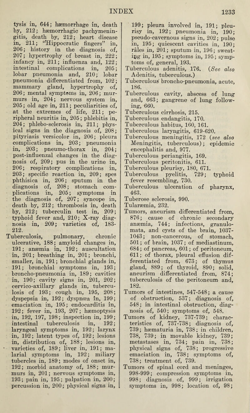 tysis in, 644; haemorrhage in, death by, 212; haemorrhagic pachymenin¬ gitis, death by, 212; heart disease in, 211; “Hippocratic fingers” in, 206; history in the diagnosis of, 207; hypertrophy of breast in, 222; infancy in, 211; influenza and, 122; intestinal complications in, 205; lobar pneumonia and, 210; lobar pneumonia differentiated from, 102; mammary gland, hypertrophy of, 206; mental symptoms in, 206; mur¬ murs in, 204; nervous system in, 205; old age in, 211; peculiarities of, at the extremes of life, 211; pe¬ ripheral neuritis in, 205; phlebitis in, 204; phlebo-sclerosis in, 211; phys¬ ical signs in the diagnosis of, 208; pityriasis versicolor in, 206; pleura complications in, 203; pneumonia in, 203; pneumo-thorax in, 204; post-influenzal changes in the diag¬ nosis of, 209; pus in the urine in, 206; respiratory complications in, 203; specific reaction in, 209; spes phthisica in, 206; sputum in the diagnosis of, 208; stomach com¬ plications in, 205; symptoms in the diagnosis of, 207; syncope in, death by, 212; thrombosis in, death by, 212; tuberculin test in, 209; typhoid fever and, 210; X-ray diag¬ nosis in, 209; varieties of, 183- 212. Tuberculosis, pulmonary, chronic ulcerative, 188; amyloid changes in, 191; anaemia in, 192; auscultation in, 201; breathing in, 201; bronchi, smaller, in, 191; bronchial glands in, 191; bronchial symptoms in, 193; broncho-pneumonia in, 189; cavities in, 190; cavity signs in, 201, 202; cervico-axillary glands in, tubercu¬ losis of 193; cough in, 195, 208; dyspepsia in, 192; dyspnoea in, 199; emaciation in, 195; endocarditis in, 192; fever in, 193, 207; haemoptysis in, 192, 197, 198; inspection in, 199; intestinal tuberculosis in, 192; laryngeal symptoms in, 192; larynx in, 192; latent types of, 192; lesions in, distribution of, 188; lesions in, • varieties of, 189; liver in, 191; ma¬ larial symptoms in, 192; miliary tubercles in, 189; modes of onset in, 192; morbid anatomy of, 188; mur¬ murs in, 201; nervous symptoms in, 193; pain in, 195; palpation in, 200; percussion in, 200; physical signs in, 199; pleura involved in, 191; pleu¬ risy in, 192; pneumonia in, 190; pseudo-cavernous signs in, 202; pulse in, 195; quiescent cavities in, 190; rales in, 201; sputum in, 196; sweat¬ ing in, 195; symptoms in, 195; symp¬ toms of, general, 193. Tuberculous adenitis, 176. (See also Adenitis, tuberculous.) Tuberculous' broncho-pneumonia, acute, 186. Tuberculous cavity, abscess of lung and, 663; gangrene of lung follow¬ ing, 660. Tuberculous cirrhosis, 215. Tuberculous endangitis, 170. Tuberculous habitus, 160, 161. Tuberculous laryngitis, 619-620. Tuberculous meningitis, 172 (see also Meningitis, tuberculous); epidemic encephalitis and, 977. Tuberculous periangitis, 169. Tuberculous peritonitis, 611. Tuberculous pleurisy, 180, 671. Tuberculous pyelitis, 729; typhoid fever resembling, 730. Tuberculous ulceration of pharynx, 463. Tuberose sclerosis, 990. Tularaemia, 232. Tumors, aneurism differentiated from, 876; cause of chronic secondary anaemia, 744; infections, granulo- mata, and cysts of the brain, 1037- 1043; non-cancerous, of stomach, 501; of brain, 1037; of mediastinum, 684; of pancreas, 601; of peritoneum, 611; of thorax, pleural effusion dif¬ ferentiated from, 673; of thymus gland, 889; of thyroid, 890; solid, aneurism differentiated from, 874; tuberculosis of the peritoneum and, 182. Tumors of intestines, 547-548; a cause of obstruction, 537; diagnosis of, 548; in intestinal obstruction, diag¬ nosis of, 540; symptoms of, 548. Tumors of kidney, 737-739; charac¬ teristics of, 737-738; diagnosis of, 739; haematuria in, 738; in children, 738, 739; in movable kidney, 739; metastases in, 734; pain in, 738; physical signs of, 738; progressive emaciation in, 738; symptoms of, 738; treatment of, 739. Tumors of spinal cord and meninges, 998-999; compression symptoms in, 998; diagnosis of, 999; irrigation symptoms in, 998; location of, 98;