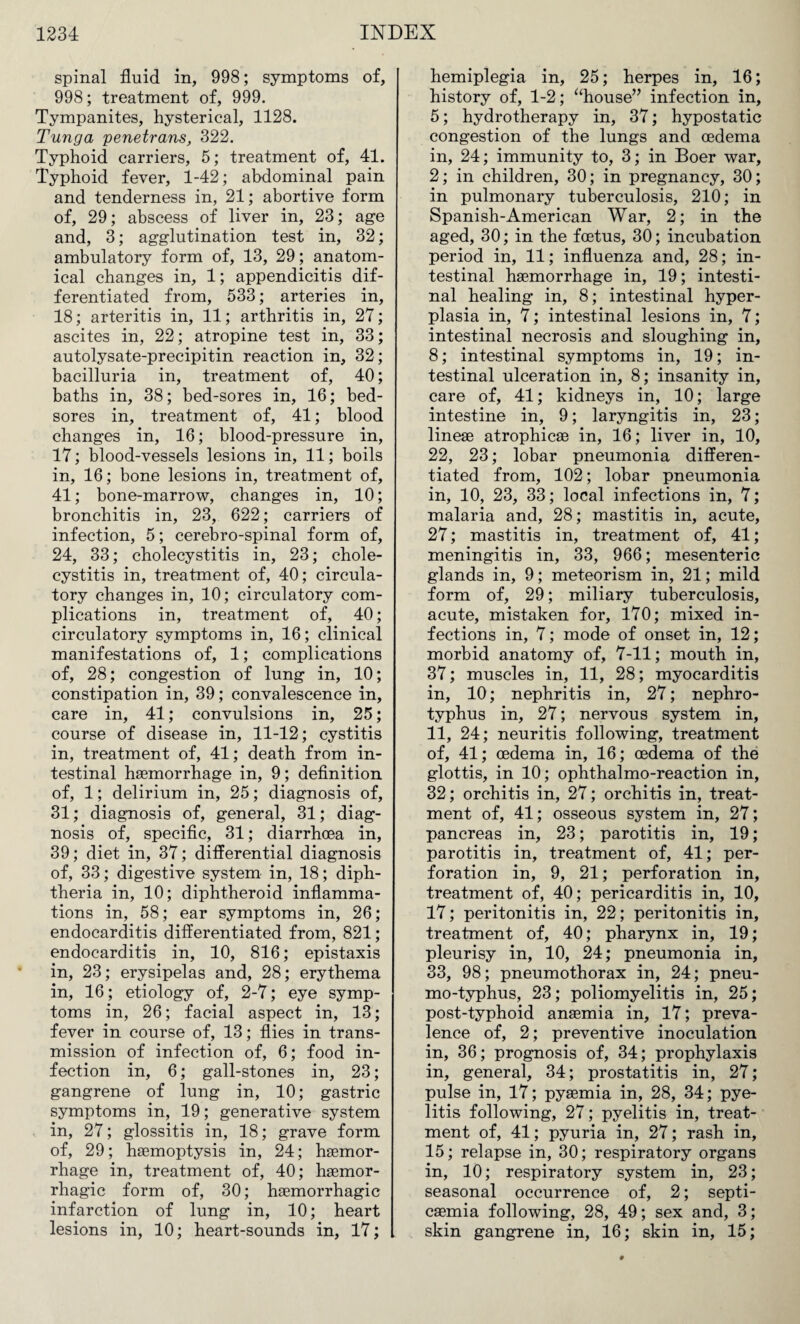 spinal fluid in, 998; symptoms of, 998; treatment of, 999. Tympanites, hysterical, 1128. Tunga penetrans, 322. Typhoid carriers, 5; treatment of, 41. Typhoid fever, 1-42; abdominal pain and tenderness in, 21; abortive form of, 29; abscess of liver in, 23; age and, 3; agglutination test in, 32; ambulatory form of, 13, 29; anatom¬ ical changes in, 1; appendicitis dif¬ ferentiated from, 533; arteries in, 18; arteritis in, 11; arthritis in, 27; ascites in, 22; atropine test in, 33; autolysate-precipitin reaction in, 32; bacilluria in, treatment of, 40; baths in, 38; bed-sores in, 16; bed¬ sores in, treatment of, 41; blood changes in, 16; blood-pressure in, 17; blood-vessels lesions in, 11; boils in, 16; bone lesions in, treatment of, 41; bone-marrow, changes in, 10; bronchitis in, 23, 622; carriers of infection, 5; cerebro-spinal form of, 24, 33; cholecystitis in, 23; chole¬ cystitis in, treatment of, 40; circula¬ tory changes in, 10; circulatory com¬ plications in, treatment of, 40; circulatory symptoms in, 16; clinical manifestations of, 1; complications of, 28; congestion of lung in, 10; constipation in, 39; convalescence in, care in, 41; convulsions in, 25; course of disease in, 11-12; cystitis in, treatment of, 41; death from in¬ testinal haemorrhage in, 9; definition of, 1; delirium in, 25; diagnosis of, 31; diagnosis of, general, 31; diag¬ nosis of, specific, 31; diarrhoea in, 39; diet in, 37; differential diagnosis of, 33; digestive system in, 18; diph¬ theria in, 10; diphtheroid inflamma¬ tions in, 58; ear symptoms in, 26; endocarditis differentiated from, 821; endocarditis in, 10, 816; epistaxis in, 23; erysipelas and, 28; erythema in, 16; etiology of, 2-7; eye symp¬ toms in, 26; facial aspect in, 13; fever in course of, 13; flies in trans¬ mission of infection of, 6; food in¬ fection in, 6; gall-stones in, 23; gangrene of lung in, 10; gastric symptoms in, 19; generative system in, 27; glossitis in, 18; grave form of, 29; haemoptysis in, 24; haemor¬ rhage in, treatment of, 40; haemor¬ rhagic form of, 30; haemorrhagic infarction of lung in, 10; heart lesions in, 10; heart-sounds in, 17; hemiplegia in, 25; herpes in, 16; history of, 1-2; “house” infection in, 5; hydrotherapy in, 37; hypostatic congestion of the lungs and oedema in, 24; immunity to, 3; in Boer war, 2; in children, 30; in pregnancy, 30; in pulmonary tuberculosis, 210; in Spanish-American War, 2; in the aged, 30; in the foetus, 30; incubation period in, 11; influenza and, 28; in¬ testinal haemorrhage in, 19; intesti¬ nal healing in, 8; intestinal hyper¬ plasia in, 7; intestinal lesions in, 7; intestinal necrosis and sloughing in, 8; intestinal symptoms in, 19; in¬ testinal ulceration in, 8; insanity in, care of, 41; kidneys in, 10; large intestine in, 9; laryngitis in, 23; lineae atrophicae in, 16; liver in, 10, 22, 23; lobar pneumonia differen¬ tiated from, 102; lobar pneumonia in, 10, 23, 33; local infections in, 7; malaria and, 28; mastitis in, acute, 27; mastitis in, treatment of, 41; meningitis in, 33, 966; mesenteric glands in, 9; meteorism in, 21; mild form of, 29; miliary tuberculosis, acute, mistaken for, 170; mixed in¬ fections in, 7; mode of onset in, 12; morbid anatomy of, 7-11; mouth in, 37; muscles in, 11, 28; myocarditis in, 10; nephritis in, 27; nephro- typhus in, 27; nervous system in, 11, 24; neuritis following, treatment of, 41; oedema in, 16; oedema of the glottis, in 10; ophthalmo-reaction in, 32; orchitis in, 27; orchitis in, treat¬ ment of, 41; osseous system in, 27; pancreas in, 23; parotitis in, 19; parotitis in, treatment of, 41; per¬ foration in, 9, 21; perforation in, treatment of, 40; pericarditis in, 10, 17; peritonitis in, 22; peritonitis in, treatment of, 40; pharynx in, 19; pleurisy in, 10, 24; pneumonia in, 33, 98; pneumothorax in, 24; pneu¬ mo-typhus, 23; poliomyelitis in, 25; post-typhoid anaemia in, 17; preva¬ lence of, 2; preventive inoculation in, 36; prognosis of, 34; prophylaxis in, general, 34; prostatitis in, 27; pulse in, 17; pyaemia in, 28, 34; pye¬ litis following, 27; pyelitis in, treat¬ ment of, 41; pyuria in, 27; rash in, 15; relapse in, 30; respiratory organs in, 10; respiratory system in, 23; seasonal occurrence of, 2; septi¬ caemia following, 28, 49; sex and, 3; skin gangrene in, 16; skin in, 15;