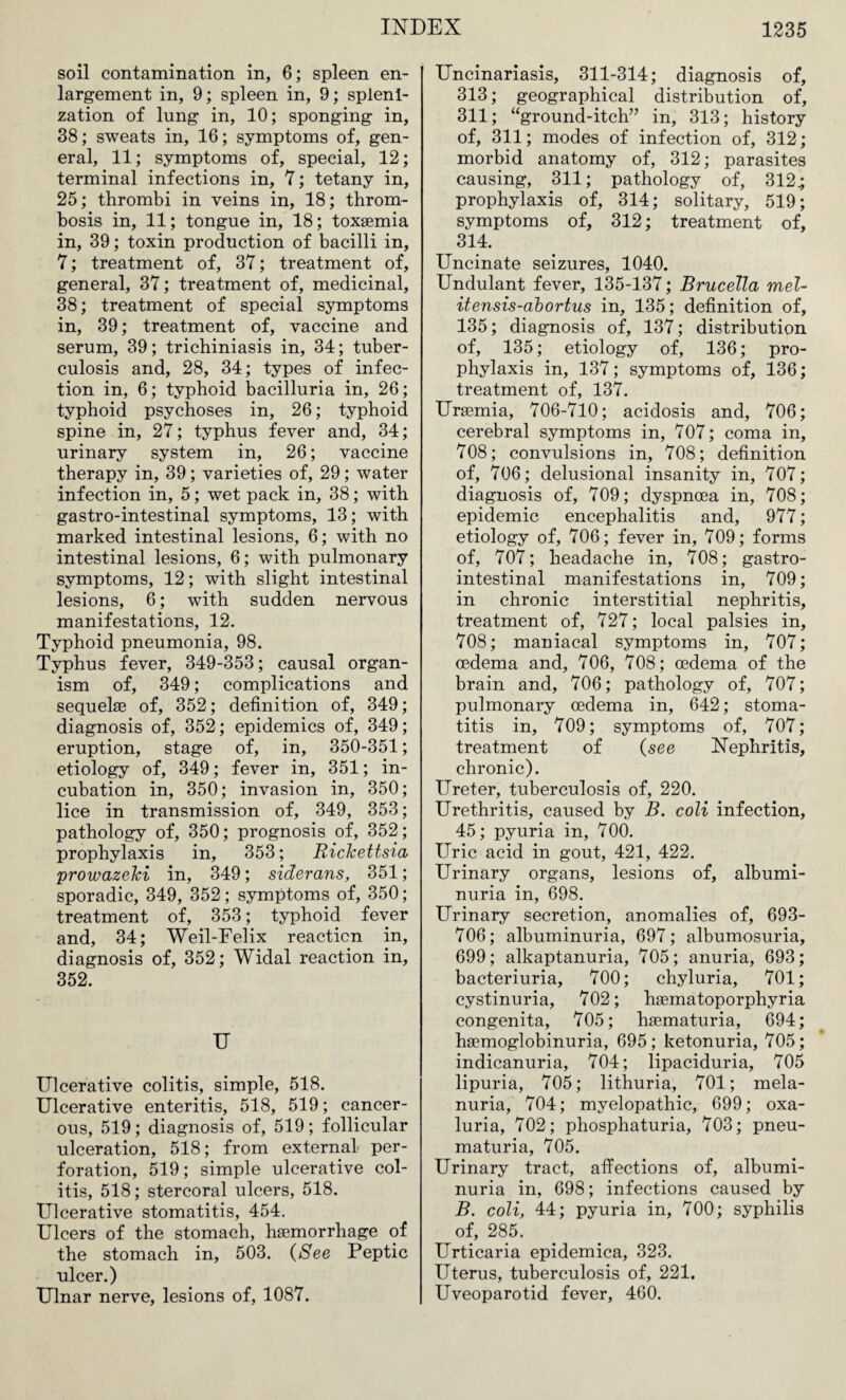 soil contamination in, 6; spleen en¬ largement in, 9; spleen in, 9; splenl- zation of lung in, 10; sponging in, 38; sweats in, 16; symptoms of, gen¬ eral, 11; symptoms of, special, 12; terminal infections in, 7; tetany in, 25; thrombi in veins in, 18; throm¬ bosis in, 11; tongue in, 18; toxaemia in, 39; toxin production of bacilli in, 7; treatment of, 37; treatment of, general, 37; treatment of, medicinal, 38; treatment of special symptoms in, 39; treatment of, vaccine and serum, 39; trichiniasis in, 34; tuber¬ culosis and, 28, 34; types of infec¬ tion in, 6; typhoid bacilluria in, 26; typhoid psychoses in, 26; typhoid spine in, 27; typhus fever and, 34; urinary system in, 26; vaccine therapy in, 39; varieties of, 29; water infection in, 5; wet pack in, 38; with gastro-intestinal symptoms, 13; with marked intestinal lesions, 6; with no intestinal lesions, 6; with pulmonary symptoms, 12; with slight intestinal lesions, 6; with sudden nervous manifestations, 12. Typhoid pneumonia, 98. Typhus fever, 349-353; causal organ¬ ism of, 349; complications and sequelae of, 352; definition of, 349; diagnosis of, 352; epidemics of, 349; eruption, stage of, in, 350-351; etiology of, 349; fever in, 351; in¬ cubation in, 350; invasion in, 350; lice in transmission of, 349, 353; pathology of, 350; prognosis of, 352; prophylaxis in, 353; Rickettsia prowazeki in, 349; siderans, 351; sporadic, 349, 352; symptoms of, 350; treatment of, 353; typhoid fever and, 34; Weil-Felix reaction in, diagnosis of, 352; Widal reaction in, 352. U Ulcerative colitis, simple, 518. Ulcerative enteritis, 518, 519; cancer¬ ous, 519; diagnosis of, 519; follicular ulceration, 518; from external per¬ foration, 519; simple ulcerative col¬ itis, 518; stercoral ulcers, 518. Ulcerative stomatitis, 454. Ulcers of the stomach, haemorrhage of the stomach in, 503. {See Peptic ulcer.) Ulnar nerve, lesions of, 1087. Uncinariasis, 311-314; diagnosis of, 313; geographical distribution of, 311; “ground-itch” in, 313; history of, 311; modes of infection of, 312; morbid anatomy of, 312; parasites causing, 311; pathology of, 312; prophylaxis of, 314; solitary, 519; symptoms of, 312; treatment of, 314. Uncinate seizures, 1040. Undulant fever, 135-137; Brucella mel- itensis-abortus in, 135; definition of, 135; diagnosis of, 137; distribution of, 135; etiology of, 136; pro¬ phylaxis in, 137; symptoms of, 136; treatment of, 137. Uraemia, 706-710; acidosis and, 706; cerebral symptoms in, 707; coma in, 708; convulsions in, 708; definition of, 706; delusional insanity in, 707; diagnosis of, 709; dyspnoea in, 708; epidemic encephalitis and, 977; etiology of, 706; fever in, 709; forms of, 707; headache in, 708; gastro¬ intestinal manifestations in, 709; in chronic interstitial nephritis, treatment of, 727; local palsies in, 708; maniacal symptoms in, 707; oedema and, 706, 708; oedema of the brain and, 706; pathology of, 707; pulmonary oedema in, 642; stoma¬ titis in, 709; symptoms of, 707; treatment of (see Nephritis, chronic). Ureter, tuberculosis of, 220. Urethritis, caused by B. coli infection, 45; pyuria in, 700. Uric acid in gout, 421, 422. Urinary organs, lesions of, albumi¬ nuria in, 698. Urinary secretion, anomalies of, 693- 706; albuminuria, 697; albumosuria, 699; alkaptanuria, 705; anuria, 693; bacteriuria, 700; chyluria, 701; cystinuria, 702; hsematoporphyria congenita, 705; hsematuria, 694; hsemoglobinuria, 695; ketonuria, 705; indicanuria, 704; lipaciduria, 705 lipuria, 705; lithuria, 701; mela- nuria, 704; myelopathic, 699; oxa- luria, 702; phosphaturia, 703; pneu- maturia, 705. Urinary tract, affections of, albumi¬ nuria in, 698; infections caused by B. coli, 44; pyuria in, 700; syphilis of, 285. Urticaria epidemica, 323. Uterus, tuberculosis of, 221. Uveoparotid fever, 460.