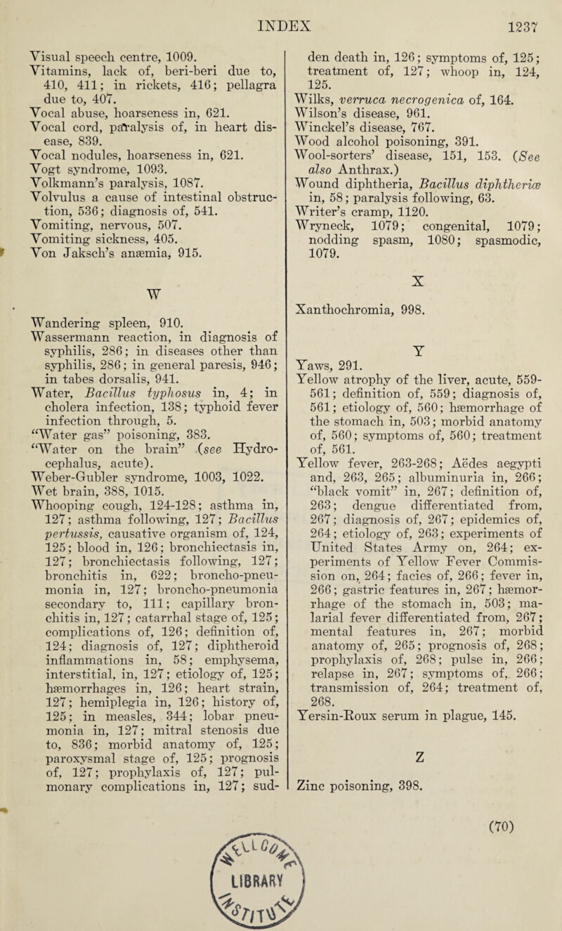 Visual speech centre, 1009. Vitamins, lack of, beri-beri due to, 410, 411; in rickets, 416; pellagra due to, 407. Vocal abuse, hoarseness in, 621. Vocal cord, paralysis of, in heart dis¬ ease, 839. Vocal nodules, hoarseness in, 621. Vogt syndrome, 1093. Volkmann’s paralysis, 1087. Volvulus a cause of intestinal obstruc¬ tion, 536; diagnosis of, 541. Vomiting, nervous, 507. Vomiting sickness, 405. Von Jaksch’s anaemia, 915. W Wandering spleen, 910. Wassermann reaction, in diagnosis of syphilis, 286; in diseases other than syphilis, 286; in general paresis, 946; in tabes dorsalis, 941. Water, Bacillus typhosus in, 4; in cholera infection, 138; typhoid fever infection through, 5. “Water gas” poisoning, 383. “Water on the brain” (see Hydro¬ cephalus, acute). Weber-Gubler syndrome, 1003, 1022. Wet brain, 388, 1015. Whooping cough, 124-128; asthma in, 127; asthma following, 127; Bacillus pertussis, causative organism of, 124, 125; blood in, 126; bronchiectasis in, 127; bronchiectasis following, 127; bronchitis in, 622; broncho-pneu¬ monia in, 127; broncho-pneumonia secondary to, 111; capillary bron¬ chitis in, 127; catarrhal stage of, 125; complications of, 126; definition of, 124; diagnosis of, 127; diphtheroid inflammations in, 58; emphysema, interstitial, in, 127; etiology of, 125; haemorrhages in, 126; heart strain, 127; hemiplegia in, 126; history of, 125; in measles, 344; lobar pneu¬ monia in, 127; mitral stenosis due to, 836; morbid anatomy of, 125; paroxysmal stage of, 125; prognosis of, 127; prophylaxis of, 127; pul¬ monary complications in, 127; sud¬ den death in, 126; symptoms of, 125; treatment of, 127; whoop in, 124, 125. Wilks, verruca necrogenica of, 164. Wilson’s disease, 961. Winckel’s disease, 767. Wood alcohol poisoning, 391. Wool-sorters’ disease, 151, 153. (See also Anthrax.) Wound diphtheria. Bacillus diphtherias in, 58; paralysis following, 63. Writer’s cramp, 1120. Wryneck, 1079; congenital, 1079; nodding spasm, 1080; spasmodic, 1079. X Xanthochromia, 998. Y Yaws, 291. Yellow atrophy of the liver, acute, 559- 561; definition of, 559; diagnosis of, 561; etiology of, 560; haemorrhage of the stomach in, 503; morbid anatomy of, 560; symptoms of, 560; treatment of, 561. Yellow fever, 263-268; Aedes aegypti and, 263, 265; albuminuria in, 266; “black vomit” in, 267; definition of, 263; dengue differentiated from, 267; diagnosis of, 267; epidemics of, 264; etiology of, 263; experiments of United States Army on, 264; ex¬ periments of Yellow Fever Commis¬ sion on, 264; facies of, 266; fever in, 266; gastric features in, 267; haemor¬ rhage of the stomach in, 503; ma¬ larial fever differentiated from, 267; mental features in, 267; morbid anatomy of, 265; prognosis of, 268; prophylaxis of, 268; pulse in, 266; relapse in, 267; symptoms of, 266; transmission of, 264; treatment of, 268. Yersin-Eoux serum in plague, 145. Z Zinc poisoning, 398. (70)