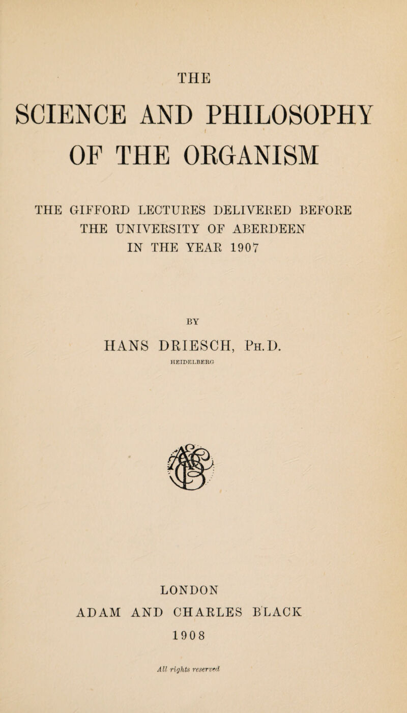 THE SCIENCE AND PHILOSOPHY I OF THE ORGANISM THE GIFFORD LECTURES DELIVERED BEFORE THE UNIVERSITY OF ABERDEEN IN THE YEAR 1907 BY HANS DRIESCH, Ph.D. HEIDELBERO LONDON ADAM AND CHARLES BLACK 1908 All rights reserved