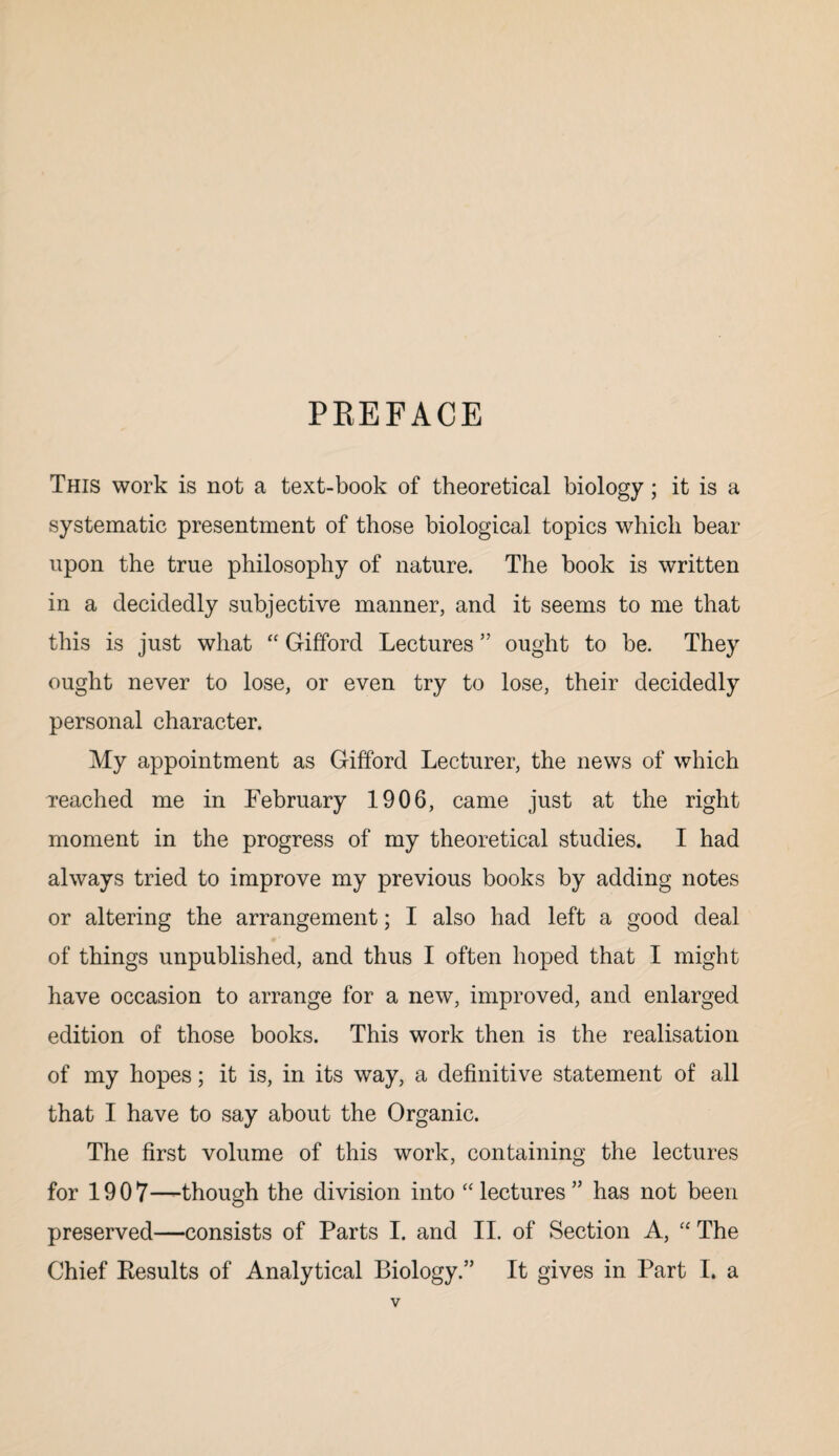 PREFACE This work is not a text-book of theoretical biology; it is a systematic presentment of those biological topics which bear upon the true philosophy of nature. The book is written in a decidedly subjective manner, and it seems to me that this is just what “ Gifford Lectures ” ought to be. They ought never to lose, or even try to lose, their decidedly personal character. My appointment as Gifford Lecturer, the news of which Teached me in February 1906, came just at the right moment in the progress of my theoretical studies. I had always tried to improve my previous books by adding notes or altering the arrangement; I also had left a good deal #* of things unpublished, and thus I often hoped that I might have occasion to arrange for a new, improved, and enlarged edition of those books. This work then is the realisation of my hopes; it is, in its way, a definitive statement of all that I have to say about the Organic. The first volume of this work, containing the lectures for 1907—-though the division into “ lectures ” has not been preserved—consists of Parts I. and II. of Section A, “ The Chief Results of Analytical Biology.” It gives in Part I. a