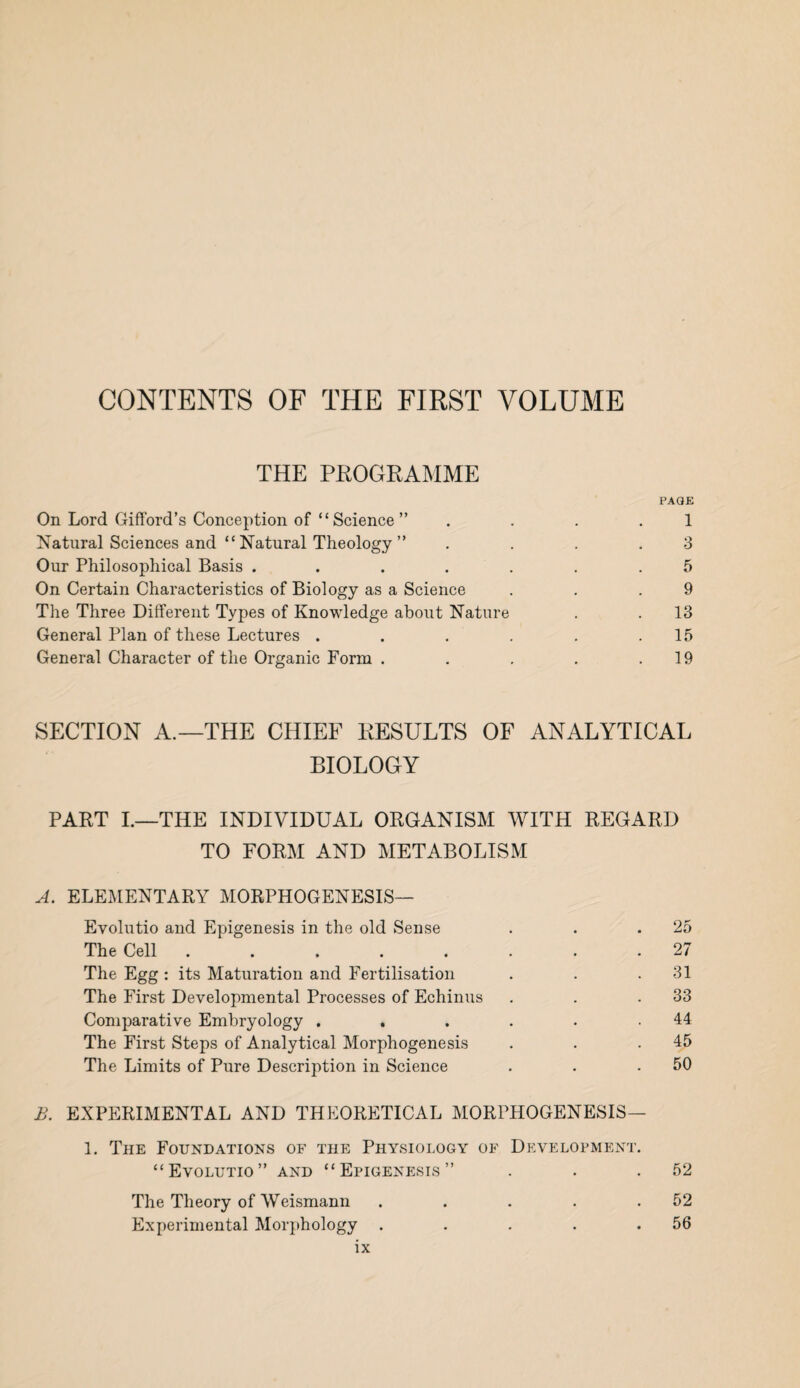 CONTENTS OF THE FIRST VOLUME THE PROGRAMME PAGE On Lord Gifford’s Conception of “Science” . ... 1 Natural Sciences and “ Natural Theology ” . . . .3 Our Philosophical Basis ....... 5 On Certain Characteristics of Biology as a Science . . .9 The Three Different Types of Knowledge about Nature . . 13 General Plan of these Lectures . . . . . .15 General Character of the Organic Form . . . . .19 SECTION A.—THE CHIEF KESULTS OF ANALYTICAL BIOLOGY PART I.—THE INDIVIDUAL ORGANISM WITH REGARD TO FORM AND METABOLISM A. ELEMENTARY MORPHOGENESIS— Evolutio and Epigenesis in the old Sense . . .25 The Cell ........ 27 The Egg : its Maturation and Fertilisation . . .31 The First Developmental Processes of Echinus . . .33 Comparative Embryology . . . . . .44 The First Steps of Analytical Morphogenesis . . .45 The Limits of Pure Description in Science . . .50 B. EXPERIMENTAL AND THEORETICAL MORPHOGENESIS— 1. The Foundations of the Physiology of Development. “Evolutio” and “Epigenesis” . . .52 The Theory of Weismann . . . . .52 Experimental Morphology . . . . .56