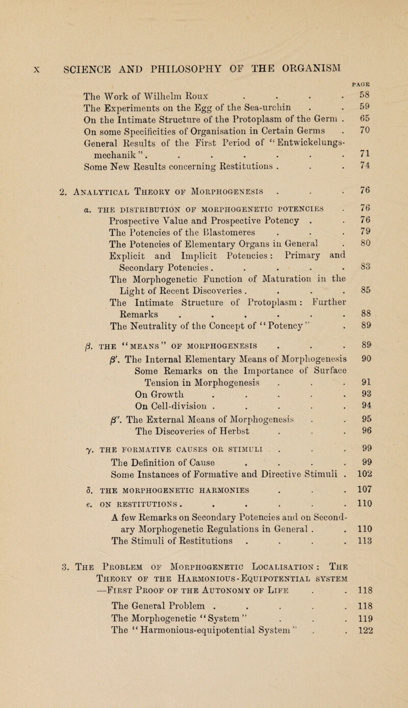 PAGE The Work of Wilhelm Roux . . . .58 The Experiments on the Egg of the Sea-urchin . .59 On the Intimate Structure of the Protoplasm of the Germ . 65 On some Specificities of Organisation in Certain Germs . 70 General Results of the First Period of “ Entwickelungs- mechanik”. . . . . • .71 Some New Results concerning Restitutions . . .74 2. Analytical Theory of Morphogenesis . . .76 a. THE DISTRIBUTION OF MORPHOGENETIC POTENCIES . 76 Prospective Value and Prospective Potency . .76 The Potencies of the Blastomeres . . .79 The Potencies of Elementary Organs in General . 80 Explicit and Implicit Potencies : Primary and Secondary Potencies. . . . .83 The Morphogenetic Function of Maturation in the Light of Recent Discoveries . . . .85 The Intimate Structure of Protoplasm: Further Remarks . . . . . .88 The Neutrality of the Concept of “Potency ” . 89 (3. THE “MEANS” OF MORPHOGENESIS . . .89 /3'. The Internal Elementary Means of Morphogenesis 90 Some Remarks on the Importance of Surface Tension in Morphogenesis . . .91 On Growth . . . . .93 On Cell-division . . . . .94 /3. The External Means of Morphogenesis . . 95 The Discoveries of Herbst . . .96 7. THE FORMATIVE CAUSES OR STIMULI . . .99 The Definition of Cause . . . .99 Some Instances of Formative and Directive Stimuli . 102 8. THE MORPHOGENETIC HARMONIES . . . 107 e. ON RESTITUTIONS . . . . . .110 A few Remarks on Secondary Potencies and on Second¬ ary Morphogenetic Regulations in General . . 110 The Stimuli of Restitutions . . . .113 3. The Problem of Morphogenetic Localisation : The Theory of the Harmonious-Equipotential system —First Proof of the Autonomy of Life . . 118 The General Problem . . . . .118 The Morphogenetic “ System ” . . . 119 The “ Harmonious-equipotential System ” . . 122