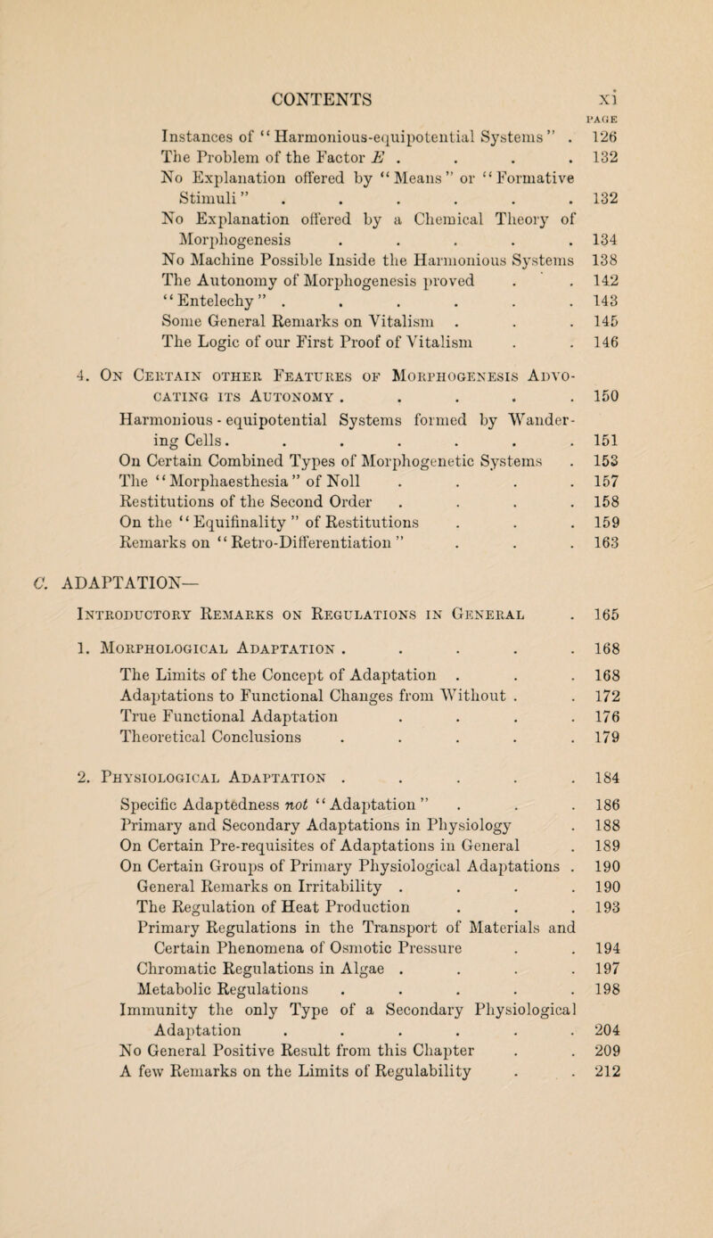 PAGE Instances of “ Harmonious-equipotential Systems ” . 126 The Problem of the Factor E . . . .132 No Explanation offered by “Means” or “Formative Stimuli ” . . . . .132 No Explanation offered by a Chemical Theory of Morphogenesis ..... 134 No Machine Possible Inside the Harmonious Systems 138 The Autonomy of Morphogenesis proved . .142 “Entelechy” ...... 143 Some General Remarks on Vitalism . . .145 The Logic of our First Proof of Vitalism . . 146 4. On Certain other Features of Morphogenesis Advo¬ cating its Autonomy . . . . .150 Harmonious - equipotential Systems formed by Wander¬ ing Cells. ...... 151 On Certain Combined Types of Morphogenetic Systems . 153 The “ Morphaesthesia ” of Noll .... 157 Restitutions of the Second Order .... 158 On the “ Equifinality ” of Restitutions . . . 159 Remarks on “ Retro-Differentiation ” . . . 163 G. ADAPTATION- INTRODUCTORY Remarks on Regulations in General . 165 1. Morphological Adaptation ..... 168 The Limits of the Concept of Adaptation . . .168 Adaptations to Functional Changes from Without . . 172 True Functional Adaptation . . . .176 Theoretical Conclusions . . . . .179 2. Physiological Adaptation . . . . .184 Specific Adaptedness not “Adaptation” . . . 186 Primary and Secondary Adaptations in Physiology . 188 On Certain Pre-requisites of Adaptations in General . 189 On Certain Groups of Primary Physiological Adaptations . 190 General Remarks on Irritability . . . .190 The Regulation of Heat Production . . .193 Primary Regulations in the Transport of Materials and Certain Phenomena of Osmotic Pressure . .194 Chromatic Regulations in Algae . . . .197 Metabolic Regulations . . . . .198 Immunity the only Type of a Secondary Physiological Adaptation ...... 204 No General Positive Result from this Chapter . . 209 A few Remarks on the Limits of Regulability . . 212