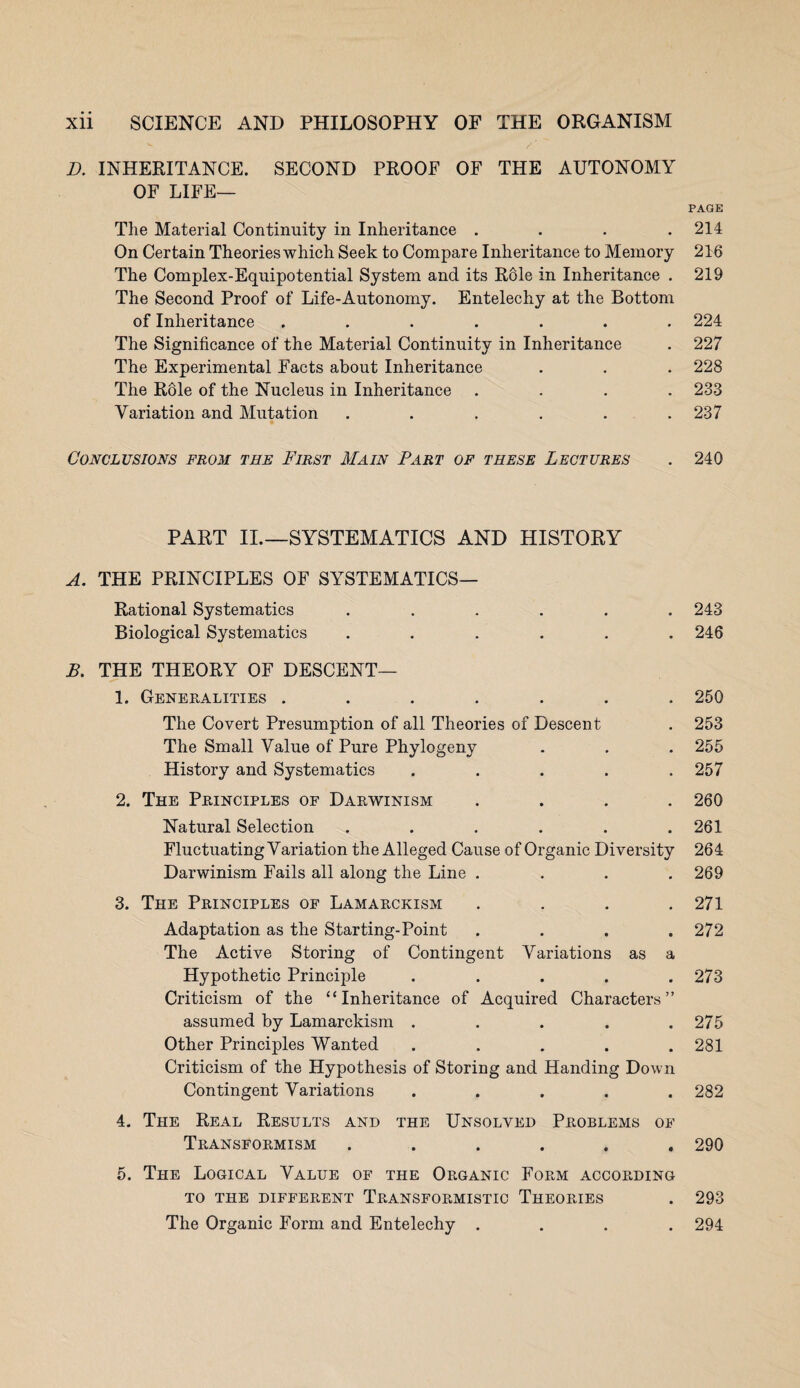 D. INHERITANCE. SECOND PROOF OF THE AUTONOMY OF LIFE- PAGE The Material Continuity in Inheritance .... 214 On Certain Theories which Seek to Compare Inheritance to Memory 216 The Complex-Equipotential System and its Role in Inheritance . 219 The Second Proof of Life-Autonomy. Entelechy at the Bottom of Inheritance ....... 224 The Significance of the Material Continuity in Inheritance . 227 The Experimental Facts about Inheritance . . . 228 The Role of the Nucleus in Inheritance .... 233 Variation and Mutation ...... 237 Conclusions from the First Main Part of these Lectures . 240 PART II.—SYSTEMATICS AND HISTORY A. THE PRINCIPLES OF SYSTEMATICS— Rational Systematics ...... 243 Biological Systematics ...... 246 B. THE THEORY OF DESCENT— 1. Generalities ....... 250 The Covert Presumption of all Theories of Descent . 253 The Small Value of Pure Phylogeny . . . 255 History and Systematics ..... 257 2. The Principles of Darwinism .... 260 Natural Selection . . . . . .261 Fluctuating Variation the Alleged Cause of Organic Diversity 264 Darwinism Fails all along the Line . . . .269 3. The Principles of Lamarckism .... 271 Adaptation as the Starting-Point .... 272 The Active Storing of Contingent Variations as a Hypothetic Principle . . . . .273 Criticism of the “Inheritance of Acquired Characters” assumed by Lamarckism . . . . .275 Other Principles Wanted ..... 281 Criticism of the Hypothesis of Storing and Handing Down Contingent Variations ..... 282 4. The Real Results and the Unsolved Problems of Transformism ...... 290 5. The Logical Value of the Organic Form according TO THE DIFFERENT TRANSFORMISTIC THEORIES . 293 The Organic Form and Entelechy .... 294