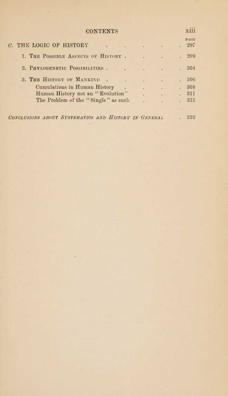 CONTENTS Xlll PAGE C. THE LOGIC OF HISTORY.297 1. The Possible Aspects of History .... 299 2. Phylogenetic Possibilities ..... 304 3. The History of Mankind ..... 306 Cumulations in Human History .... 308 Human History not an “ Evolution ” . . . 311 The Problem of the “ Single ” as sucli . . . 315 Conclusions about Systematic^ and History in General . 322