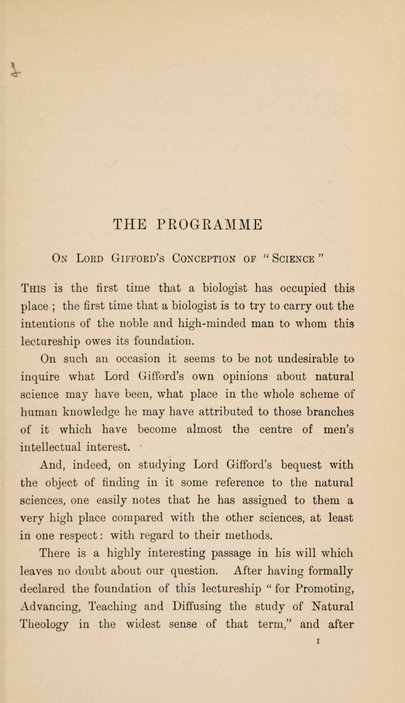 THE PROGRAMME On Lord Gifford’s Conception of “ Science ” This is the first time that a biologist has occupied this place ; the first time that a biologist is to try to carry out the intentions of the noble and high-minded man to whom this lectureship owes its foundation. On such an occasion it seems to be not undesirable to inquire what Lord Gifford’s own opinions about natural science may have been, what place in the whole scheme of human knowledge he may have attributed to those branches of it which have become almost the centre of men’s intellectual interest. And, indeed, on studying Lord Gifford’s bequest with the object of finding in it some reference to the natural sciences, one easily notes that he has assigned to them a very high place compared with the other sciences, at least in one respect: with regard to their methods. There is a highly interesting passage in his will which leaves no doubt about our question. After having formally declared the foundation of this lectureship “ for Promoting, Advancing, Teaching and Diffusing the study of Natural Theology in the widest sense of that term,” and after