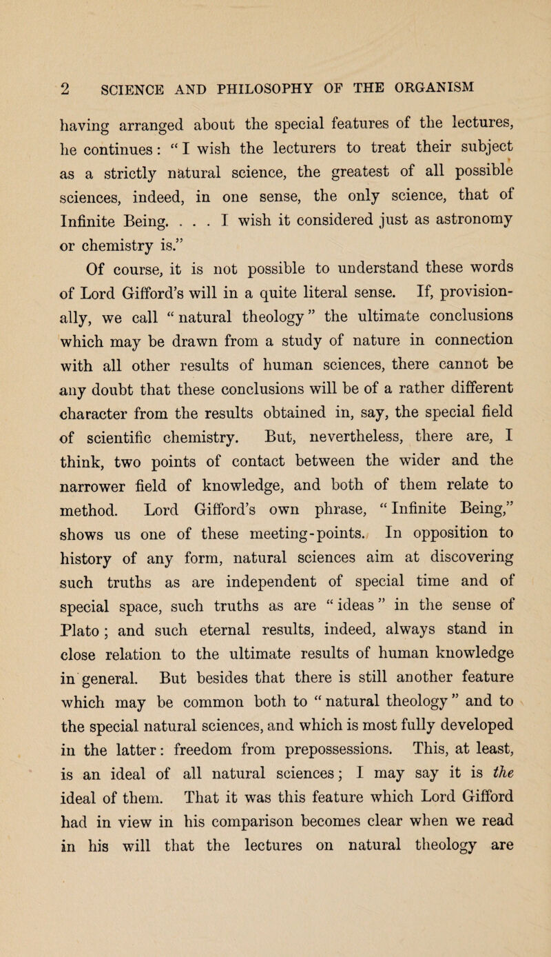 having arranged about the special features of the lectures, he continues: “ I wish the lecturers to treat their subject as a strictly natural science, the greatest of all possible sciences, indeed, in one sense, the only science, that of Infinite Being. ... I wish it considered just as astronomy or chemistry is.” Of course, it is not possible to understand these words of Lord Gifford’s will in a quite literal sense. If, provision¬ ally, we call “ natural theology ” the ultimate conclusions which may be drawn from a study of nature in connection with all other results of human sciences, there cannot be any doubt that these conclusions will be of a rather different character from the results obtained in, say, the special field of scientific chemistry. But, nevertheless, there are, I think, two points of contact between the wider and the narrower field of knowledge, and both of them relate to method. Lord Gifford’s own phrase, “ Infinite Being,” shows us one of these meeting-points. In opposition to history of any form, natural sciences aim at discovering such truths as are independent of special time and of special space, such truths as are “ ideas ” in the sense of Plato; and such eternal results, indeed, always stand in close relation to the ultimate results of human knowledge in general. But besides that there is still another feature which may be common both to “ natural theology ” and to the special natural sciences, and which is most fully developed in the latter: freedom from prepossessions. This, at least, is an ideal of all natural sciences; I may say it is the ideal of them. That it was this feature which Lord Gifford had in view in his comparison becomes clear when we read in his will that the lectures on natural theology are