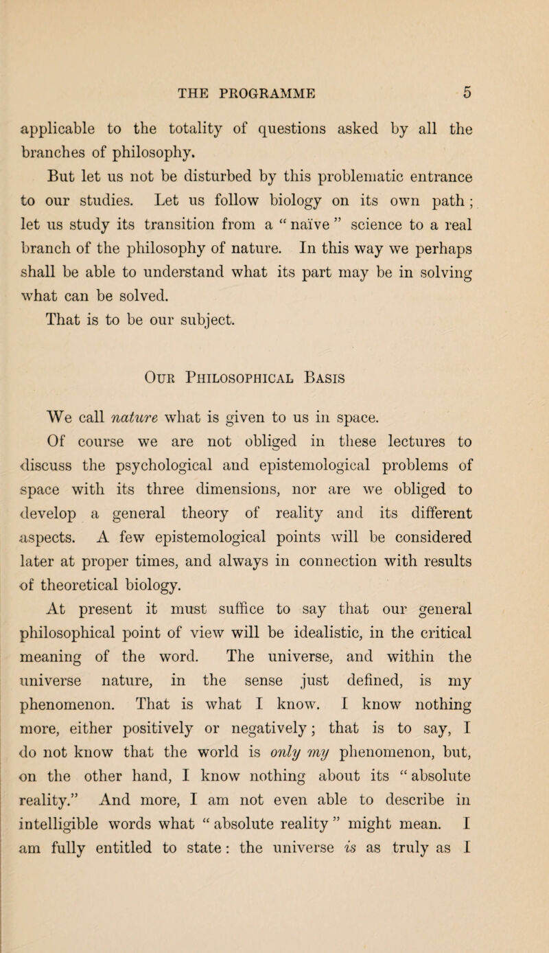 applicable to the totality of questions asked by all the branches of philosophy. But let us not be disturbed by this problematic entrance to our studies. Let us follow biology on its own path ; let us study its transition from a “ naive ” science to a real branch of the philosophy of nature. In this way we perhaps shall be able to understand what its part may be in solving what can be solved. That is to be our subject. Our Philosophical Basis We call nature what is given to us in space. Of course we are not obliged in these lectures to discuss the psychological and epistemological problems of space with its three dimensions, nor are we obliged to develop a general theory of reality and its different aspects. A few epistemological points will be considered later at proper times, and always in connection with results of theoretical biology. At present it must suffice to say that our general philosophical point of view will be idealistic, in the critical meaning of the word. The universe, and within the universe nature, in the sense just defined, is my phenomenon. That is what I know. I know nothing more, either positively or negatively; that is to say, I do not know that the world is only my phenomenon, but, on the other hand, I know nothing about its “ absolute reality.” And more, I am not even able to describe in intelligible words what “ absolute reality ” might mean. I am fully entitled to state: the universe is as truly as I