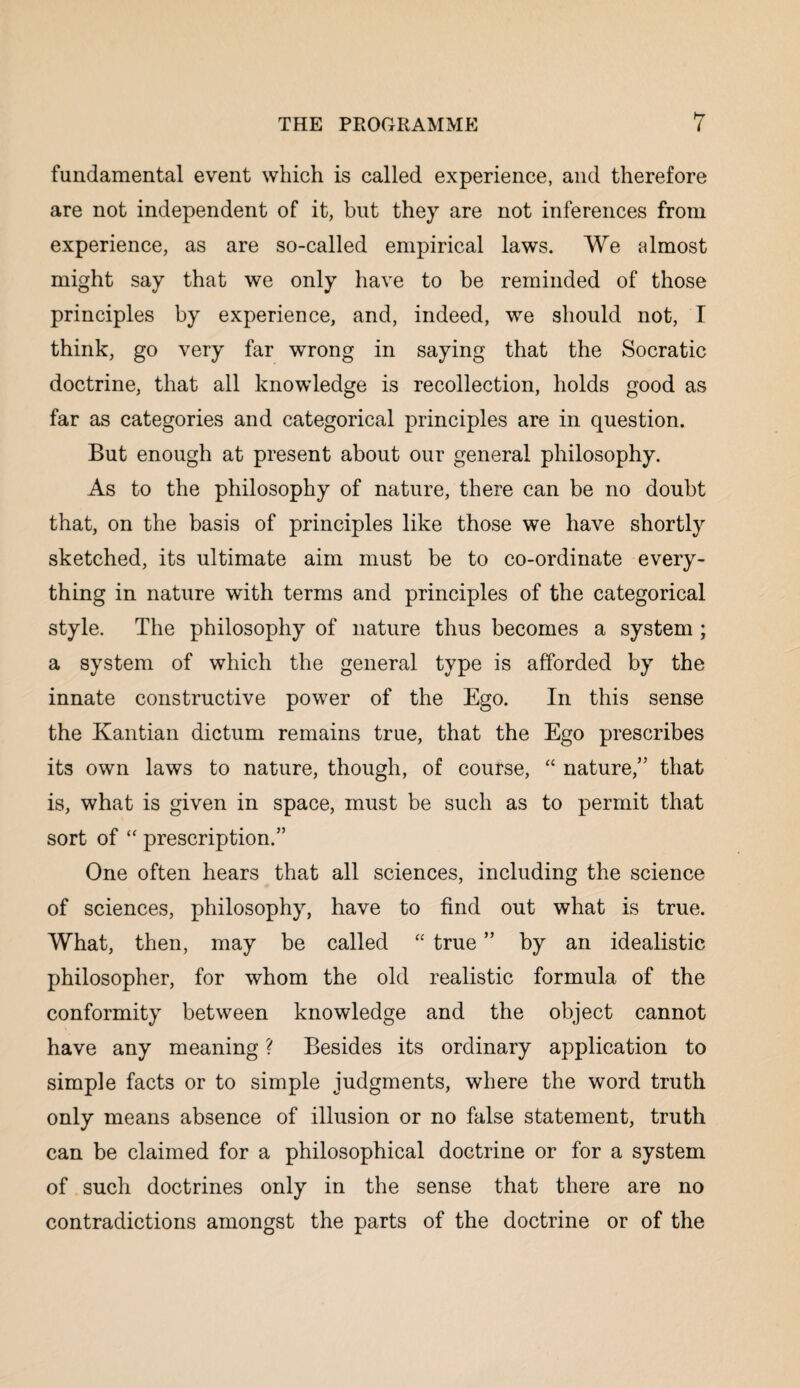 fundamental event which is called experience, and therefore are not independent of it, but they are not inferences from experience, as are so-called empirical laws. We almost might say that we only have to be reminded of those principles by experience, and, indeed, we should not, I think, go very far wrong in saying that the Socratic doctrine, that all knowledge is recollection, holds good as far as categories and categorical principles are in question. But enough at present about our general philosophy. As to the philosophy of nature, there can be no doubt that, on the basis of principles like those we have shortly sketched, its ultimate aim must be to co-ordinate every¬ thing in nature with terms and principles of the categorical style. The philosophy of nature thus becomes a system ; a system of which the general type is afforded by the innate constructive power of the Ego. In this sense the Kantian dictum remains true, that the Ego prescribes its own laws to nature, though, of course, “ nature,” that is, what is given in space, must be such as to permit that sort of “ prescription.” One often hears that all sciences, including the science of sciences, philosophy, have to find out what is true. What, then, may be called “ true ” by an idealistic philosopher, for whom the old realistic formula of the conformity between knowledge and the object cannot have any meaning ? Besides its ordinary application to simple facts or to simple judgments, where the word truth only means absence of illusion or no false statement, truth can be claimed for a philosophical doctrine or for a system of such doctrines only in the sense that there are no contradictions amongst the parts of the doctrine or of the