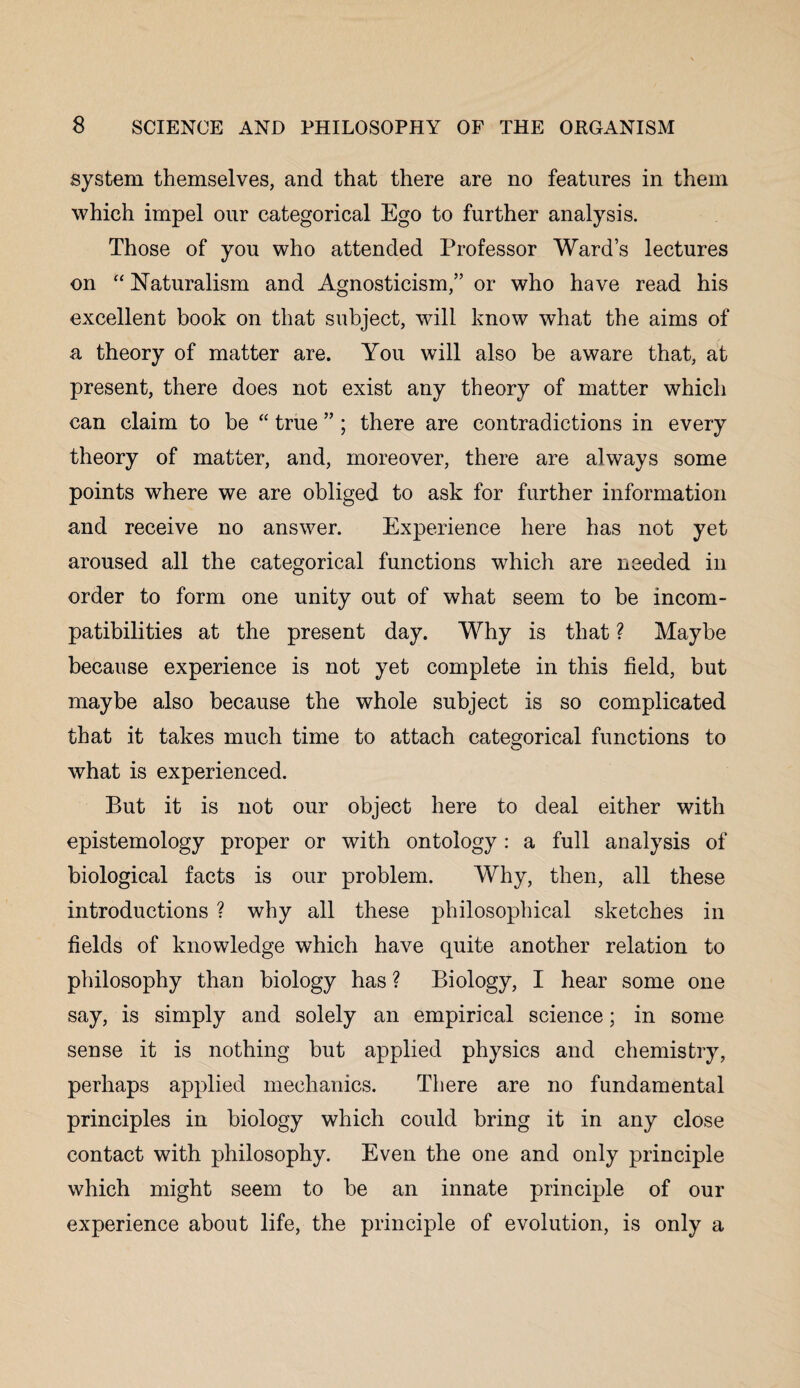 system themselves, and that there are no features in them which impel our categorical Ego to further analysis. Those of you who attended Professor Ward’s lectures on “ Naturalism and Agnosticism,” or who have read his excellent book on that subject, will know what the aims of a theory of matter are. You will also be aware that, at present, there does not exist any theory of matter which can claim to be “ true ” ; there are contradictions in every theory of matter, and, moreover, there are always some points where we are obliged to ask for further information and receive no answer. Experience here has not yet aroused all the categorical functions which are needed in order to form one unity out of what seem to be incom¬ patibilities at the present day. Why is that ? Maybe because experience is not yet complete in this field, but maybe also because the whole subject is so complicated that it takes much time to attach categorical functions to what is experienced. But it is not our object here to deal either with epistemology proper or with ontology: a full analysis of biological facts is our problem. Why, then, all these introductions ? why all these philosophical sketches in fields of knowledge which have quite another relation to philosophy than biology has ? Biology, I hear some one say, is simply and solely an empirical science; in some sense it is nothing but applied physics and chemistry, perhaps applied mechanics. There are no fundamental principles in biology which could bring it in any close contact with philosophy. Even the one and only principle which might seem to be an innate principle of our experience about life, the principle of evolution, is only a